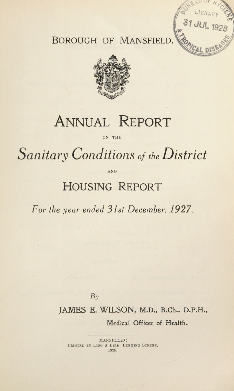 Annual Report ON THE Sanitary Conditions of the District AND Housing Report For the year ended 31st December, 1927, By JAMES E* WILSON, M*D*t B*Ch*, D*P*H., Medical Officer of Health* MANSFIELD : Printed by King & Bird, Deeming Street,