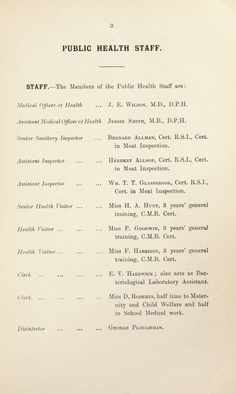 PUBLIC HEALTH STAFF. STAFF.—The Members of the Public Health Staff are: Medical Officer of Health ... J. E. Wilson, M.D., D.P.H. Assistant Medical Officer of Health Jessie Smith, M.B., D.P.H. Senior Sanitary Inspector ... Bernard Allman, Cert. B.S.I., Cert, in Meat Inspection. Assistant Inspector Herbert Allsop, Cert. B.S.I., Cert, in Meat Inspection. Assistant Inspector ... Wm. T. T. Glassbrook, Cert. R.S.I., Cert, in Meat Inspection. Senior Health Visitor ... ... Miss H. A. Hunt, 3 years’ general training, C.M.B. Cert. Health Visitor ... ... Miss P. Goodwin, 3 years’ general training, C.M.B. Cert. Health Visitor ... ... Miss F. Harrison, 3 years’ general training, C.M.B. Cert. tier k ... ... ... E. V. Hardwick; also acts as Bac¬ teriological Laboratory Assistant. Clerk ... Miss D. Roberts, half time to Mater¬ nity and Child Welfare and half to School Medical work. Disinfector ... George Ploughman.