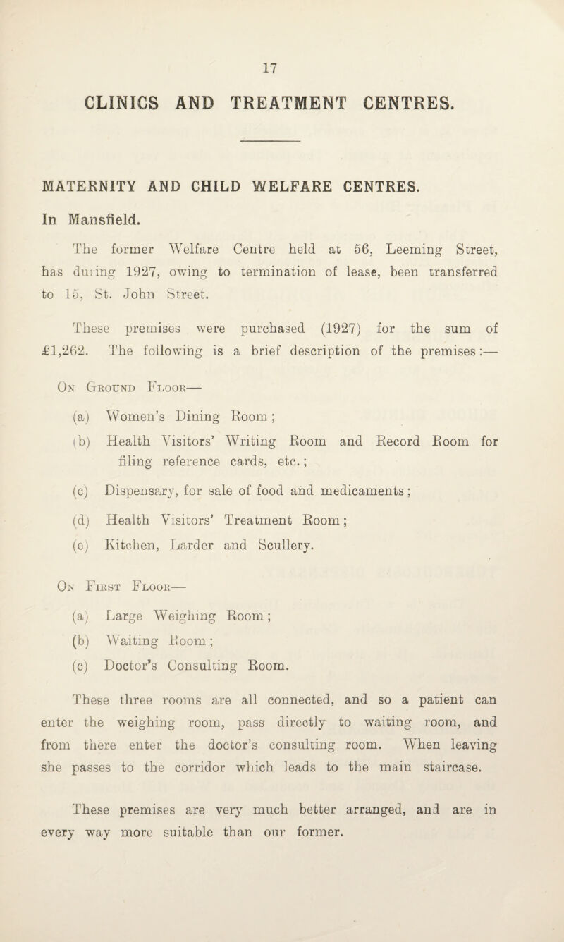 CLINICS AND TREATMENT CENTRES. MATERNITY AND CHILD WELFARE CENTRES. In Mansfield. The former Welfare Centre held at 56, Leeming Street, has during 1927, owing to termination of lease, been transferred to 15, St. John Street. These premises were purchased (1927) for the sum of £1,262. The following is a brief description of the premises:— On Ground Floor— (a) Women’s Dining Room; (b) Health Visitors’ Writing Room and Record Room for filing reference cards, etc.; (c) Dispensary, for sale of food and medicaments; (d) Health Visitors’ Treatment Room; (e) Kitchen, Larder and Scullery. On First Floor— (a) Large Weighing Room; (b) Waiting Room; (c) Doctor’s Consulting Room. These three rooms are all connected, and so a patient can enter the weighing room, pass directly to waiting room, and from there enter the doctor’s consulting room. When leaving she passes to the corridor which leads to the main staircase. These premises are very much better arranged, and are in every way more suitable than our former.