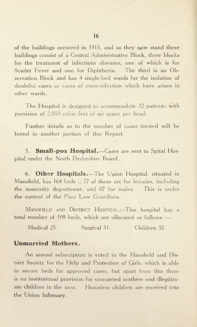 of the buildings occurred in 1915, and as they now stand these buildings consist of a Central Administrative Block, three blocks for the treatment of infectious diseases, one of which is for Scarlet Fever and one for Diphtheria. 1 he third is an Ob¬ servation Block and has 4 single-bed wards for the isolation of doubtful cases or cases of cross-infection which have arisen in other wards, I he Hospital is designed to accommodate 32 patients with provision of 2,000 cubic feet of air space per head. Further details as to the number of cases treated will be found in another portion of this Report. 5. Small-pox Hospital.—Cases are sent to Spital FIos- pital under the North Derbyshire Board. 6. Ollier Hospitals. —The Up ion Hospital, situated in Mansfield, has 164 beds ;; 77 of these are for females, including the maternity department, and 87 for males. This is under the control of the Poor Law Guardians. Mansfield and District Hospital.—-This hospital has a total number of 108 beds, which are allocated as follows : — Medical 25. Surgical 51. Children 32. Unmarried Mothers. An annual subscription is voted to the Mansfield and Dis¬ trict Society for the Help and Protection of Girls, which is able to secure beds for approved cases, but apart from this there is no institutional provision for unmarried mothers and illegitim¬ ate children in the area. Homeless children are received into the Union Infirmary.