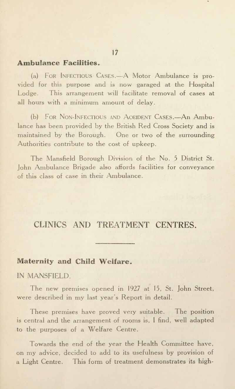 Ambulance Facilities. (a) For INFECTIOUS Cases.—-A Motor Ambulance is pro¬ vided for this purpose and is now garaged at the Hospital Lodge. 1 his arrangement will facilitate removal of cases at all hours with a minimum amount of delay. (b) For Non-Infectious and Accident Cases.—An Ambu¬ lance has been provided by the British Red Cross Society and is maintained by the Borough. One or two of the surrounding Authorities contribute to the cost of upkeep. The Mansfield Borough Division of the No. 5 District St. John Ambulance Brigade also affords facilities for conveyance of this class of case in their Ambulance. CLINICS AND TREATMENT CENTRES. Maternity and Child Welfare. IN MANSFIELD. The new premises opened in 1927 at 15, St. John Street, were described in my last year’s Report in detail. 1 hese premises have proved very suitable. The position is central and the arrangement of rooms is, I find, well adapted to the purposes of a Welfare Centre. Towards the end of the year the Health Committee have, on my advice, decided to add to its usefulness by provision of a Light Centre. This form of treatment demonstrates its high-
