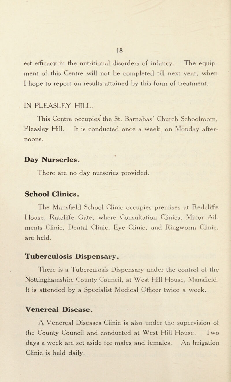 IB est efficacy in the nutritional disorders of infancy. The equip¬ ment of this Centre will not be completed till next year, when I hope to report on results attained by this form of treatment. IN PLEASLEY HILL. This Centre occupies the St. Barnabas’ Church Schoolroom, Pleasley Hill. It is conducted once a week, on Monday after¬ noons. _ * Day Nurseries. There are no day nurseries provided. School Clinics. The Mansfield School Clinic occupies premises at Redcliffe blouse, Ratcliffe Gate, where Consultation Clinics, Minor Ail¬ ments Clinic, Dental Clinic, Eye Clinic, and Ringworm Clinic, are held. Tuberculosis Dispensary. There is a Tuberculosis Dispensary under the control of the Nottinghamshire County Council, at West Hill House, Mansfield. It is attended by a Specialist Medical Officer twice a week. Venereal Disease. A Venereal Diseases Clinic is also under the supervision of the County Council and conducted at West Hill House. Two days a week are set aside for males and females. An Irrigation Clinic is held daily.