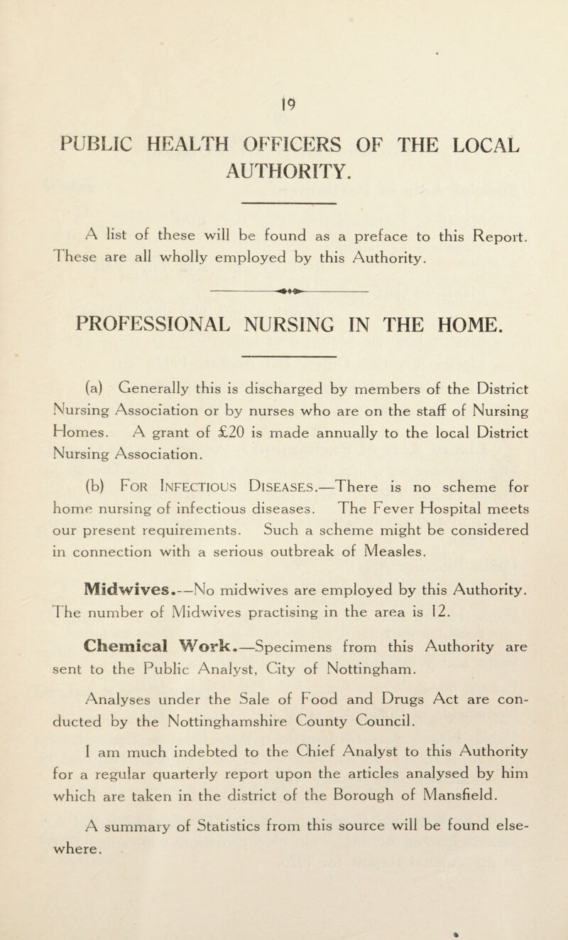 PUBLIC HEALTH OFFICERS OF THE LOCAL AUTHORITY. A list of these will be found as a preface to this Report. 1 hese are all wholly employed by this Authority. PROFESSIONAL NURSING IN THE HOME. (a) Generally this is discharged by members of the District Nursing Association or by nurses who are on the staff of Nursing Homes. A grant of £20 is made annually to the local District Nursing Association. (b) For Infectious Diseases.—There is no scheme for home nursing of infectious diseases. The Fever Flospital meets our present requirements. Such a scheme might be considered in connection with a serious outbreak of Measles. Midwives.—No midwives are employed by this Authority. I he number of Midwives practising in the area is 12. Chemical Work.—Specimens from this Authority are sent to the Public Analyst, City of Nottingham. Analyses under the Sale of F ood and Drugs Act are con¬ ducted by the Nottinghamshire County Council. I am much indebted to the Chief Analyst to this Authority for a regular quarterly report upon the articles analysed by him which are taken in the district of the Borough of Mansfield. A summary of Statistics from this source will be found else¬ where. %
