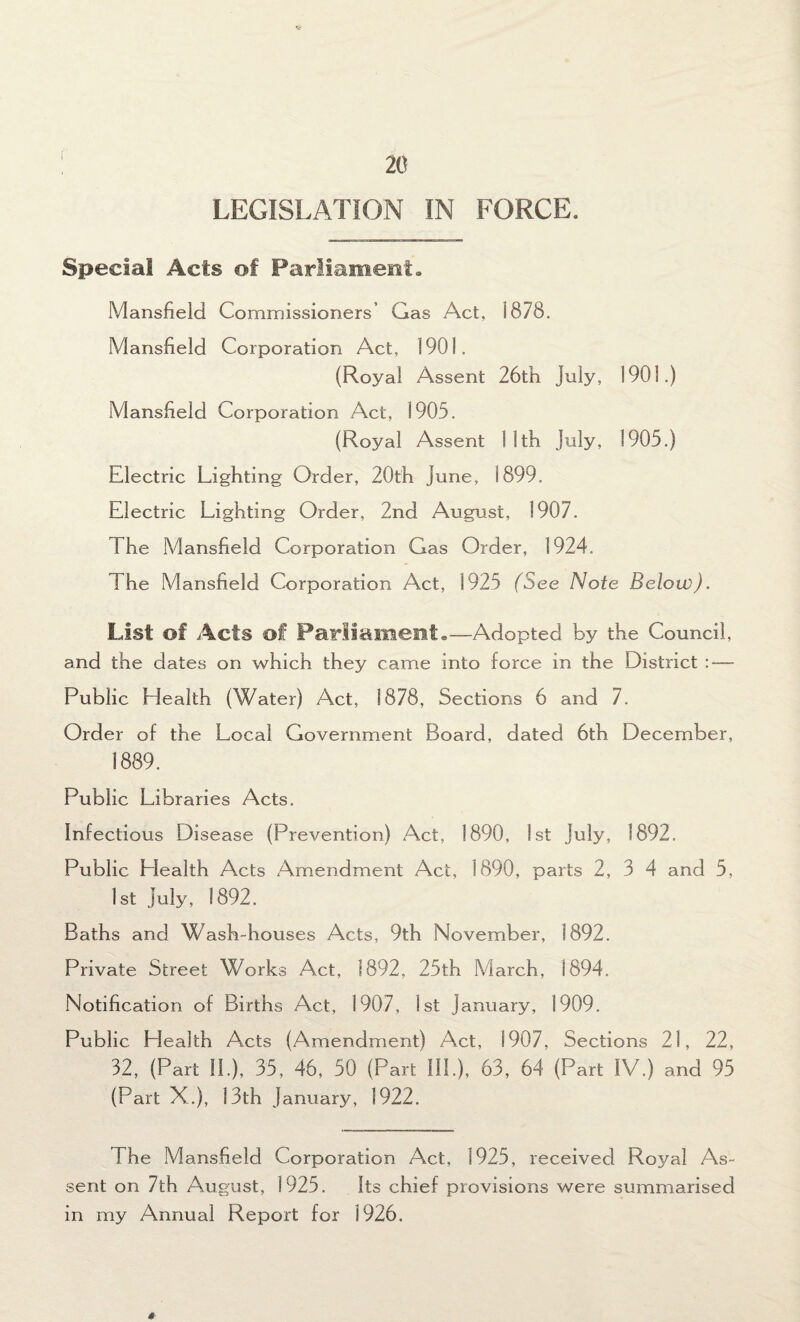 LEGISLATION IN FORCE. Special Acts of Parliament. Mansfield Commissioners’ Gas Act. 1878. Mansfield Corporation Act, 1901. (Royal Assent 26th July, 1901.) Mansfield Corporation Act, 1905. (Royal Assent 1 1th July, 1905.) Electric Lighting Order, 20th June, 1899. Electric Lighting Order, 2nd August, 1907. The Mansfield Corporation Gas Order, 1924. The Mansfield Corporation Act, 1925 (See Note Below). List of Acts of Paris a meet.—Adopted by the Council, and the dates on which they came into force in the District : — Public Health (Water) Act, 1878, Sections 6 and 7. Order of the Local Government Board, dated 6th December, 1889. Public Libraries Acts. Infectious Disease (Prevention) Act, 1890, 1st July, 1892. Public Llealth Acts Amendment Act, 1890, parts 2, 3 4 and 5, 1st July, 1892. Baths and Wash-houses Acts, 9th November, 1892. Private Street Works Act, 1892, 25th March, 1894. Notification of Births Act, 1907, 1st January, 1909. Public Llealth Acts (Amendment) Act, 1907, Sections 21, 22, 32, (Part 11.), 35, 46, 50 (Part IIP), 63, 64 (Part IV.) and 95 (Part X.), 13th January, 1922. The Mansfield Corporation Act, 1925, received Ro}^al As¬ sent on 7th August, 1925. Its chief provisions were summarised in my Annual Report for 1926. 0