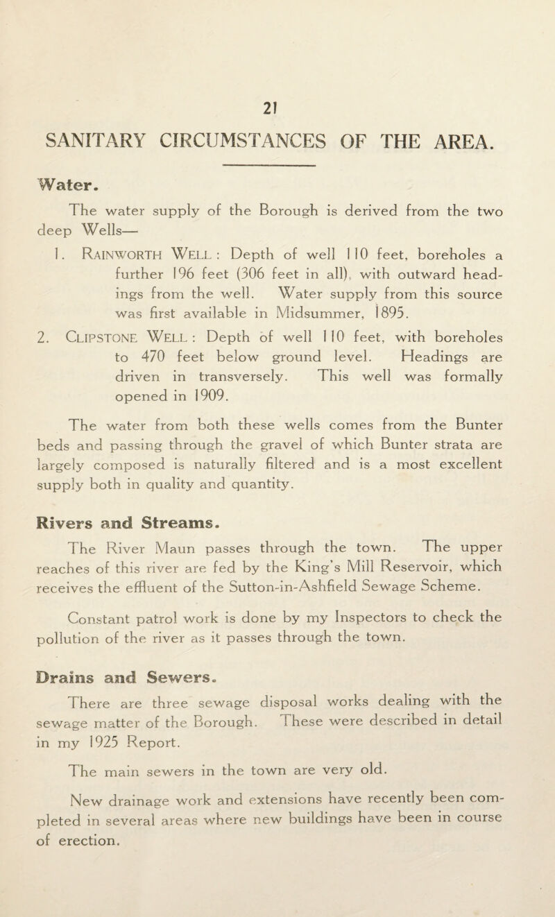 SANITARY CIRCUMSTANCES OF THE AREA. Water. The water supply of the Borough is derived from the two deep Wells— 1. RAINWORTH WELL: Depth of well 110 feet, boreholes a further 196 feet (306 feet in all), with outward head¬ ings from the well. Water supply from this source was first available in Midsummer, 1895. 2. CLIPSTONE WELL : Depth of well 1 10 feet, with boreholes to 470 feet below ground level. Headings are driven in transversely. This well was formally opened in 1909. The water from both these wells comes from the Bunter beds and passing through the gravel of which Bunter strata are largely composed is naturally filtered and is a most excellent supply both in quality and quantity. Rivers and Streams. 1 he River Maun passes through the town. The upper reaches of this river are fed by the King’s Mill Reservoir, which receives the effluent of the Sutton-in-Ashfield Sewage Scheme. Constant patrol work is done by my Inspectors to check the pollution of the river as it passes through the town. Drains and Sewers. There are three sewage disposal works dealing with the sewage matter of the Borough. 1 hese were described in detail in my 1925 Report. The main sewers in the town are very old. New drainage work and extensions have recently been com¬ pleted in several areas where new buildings have been in course of erection.