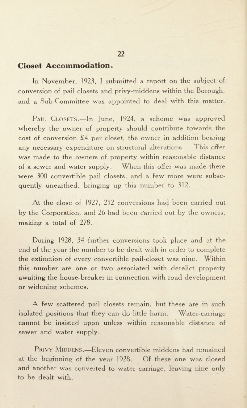 Closet Accommodation, In November, 1923, I submitted a report on the subject of conversion of pail closets and privy-middens within the Borough, and a Sub-Committee was appointed to deal with this matter. PAIL Closets.—In June, 1924, a scheme was approved whereby the owner of property should contribute towards the cost of conversion £4 per closet, the owner in addition bearing any necessary expenditure on structural alterations. 1 his offer was made to the owners of property within reasonable distance of a sewer and water supply. When this offer was made there were 300 convertible pail closets, and a few more were subse¬ quently unearthed, bringing up this number to 312. At the close of 1927, 252 conversions had been carried out by the Corporation, and 26 had been Carried out by the owners, making a total of 278. During 1928, 34 further conversions took place and at the end of the year the number to be dealt with in order to complete the extinction of every convertible pail-closet was nine. Within this number are one or two associated with derelict property awaiting the house-breaker in connection with road development or widening schemes. A few scattered pail closets remain, but these are in such isolated positions that they can do little harm. Water-carriage cannot be insisted upon unless within reasonable distance of sewer and water supply. PRIVY Middens.—Eleven convertible middens had remained at the beginning of the year 1928. Of these one was closed and another was converted to water carriage, leaving nine only to be dealt with.