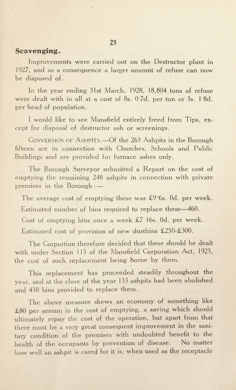 Scavenging. Improvements were carried out on the Destructor plant in 1927, and as a consequence a larger amount of refuse can now be disposed of. In the year ending 31st March, 1928, 18,804 tons of refuse were dealt with in all at a cost of 8s. 0'7d. per ton or 3s. l'8d. per head of population. I would like to see Mansfield entirely freed from Tips, ex¬ cept for disposal of destructor ash or screenings. Conversion of Ashpits.—Of the 263 Ashpits in the Borough fifteen are in connection with Churches, Schools and Public Buildings and are provided for furnace ashes only. 1 he Borough Surveyor submitted a Report on the cost of emptying the remaining 248 ashpits in connection with private premises in the Borough : — The average cost of emptying these was £9”6s. Od. per week. Estimated number of bins required to replace these—460. Cost of emptying bins once a week £7 16s. Od. per week. Estimated cost of provision of new dustbins £250-£300. The Corportion therefore decided that these should be dealt with under Section 115 of the Mansfield Corporation Act, 1925, the cost of such replacement being borne by them. This replacement has proceeded steadily throughout the year, and at the close of the year 133 ashpits had been abolished and 438 bins provided to replace them. The above measure shews an economy of something like £80 per annum in the cost of emptying, a saving which should ultimately repay the cost of the operation, but apart from that there must be a very great consequent improvement in the sani¬ tary condition of the premises with undoubted benefit to the health of the occupants by prevention of disease. No matter how well an ashpit is cared for it is, when used as the receptacle