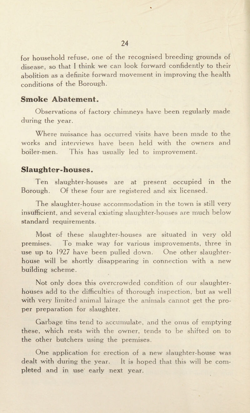 for household refuse, one of the recognised breeding grounds of disease, so that I think we can look forward confidently to their abolition as a definite forward movement in improving the health conditions of the Borough. Smoke Abatement. Observations of factory chimneys have been regularly made during the year. Where nuisance has occurred visits have been made to the works and interviews have been held with the owners and boiler-men. This has usually led to improvement. Slaughter-houses® Ten slaughter-houses are at present occupied in the Borough. Of these four are registered and six licensed. The slaughter-house accommodation in the town is still very insufficient, and several existing slaughter-houses are much below standard requirements. Most of these slaughter-houses are situated in very old premises. To make way for various improvements, three in use up to 1927 have been pulled down. One other slaughter¬ house will be shortly disappearing in connection with a new building scheme. Not only does this overcrowded condition of our slaughter¬ houses add to the difficulties of thorough inspection, but as well with very limited animal lairage the animals cannot get the pro¬ per preparation for slaughter. Garbage tins tend to accumulate, and the onus of emptying these, which rests with the owner, tends to be shifted on to the other butchers using the premises. One application for erection of a new slaughter-house was dealt with during the year. It is hoped that this will be com¬ pleted and in use early next year.