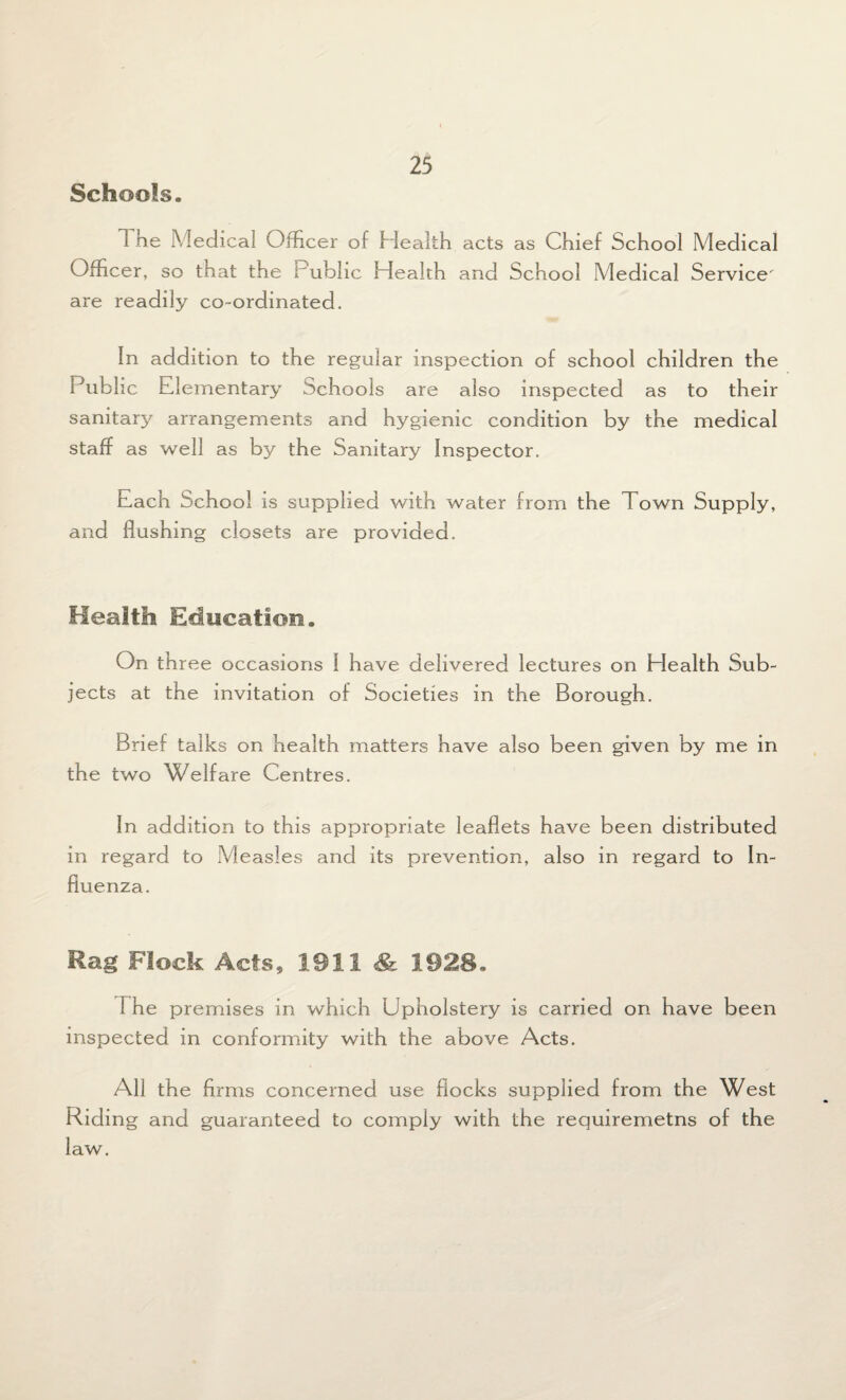 Schools. 1 he Medical Officer of Health acts as Chief School Medical Officer , so that the f ubhc Health and School Medical Service' are readily co-ordinated. In addition to the regular inspection of school children the Public Elementary Schools are also inspected as to their sanitary arrangements and hygienic condition by the medical staff as well as by the Sanitary Inspector. Each School is supplied with water from the Town Supply, and flushing closets are provided. Health Education. On three occasions I have delivered lectures on Elealth Sub¬ jects at the invitation of Societies in the Borough. Brief talks on health matters have also been given by me in the two Welfare Centres. In addition to this appropriate leaflets have been distributed in regard to Measles and its prevention, also in regard to In¬ fluenza. Rag Flock Acts 9 1911 & 1928. The premises in which Upholstery is carried on have been inspected in conformity with the above Acts. All the firms concerned use flocks supplied from the West Riding and guaranteed to comply with the requiremetns of the law.