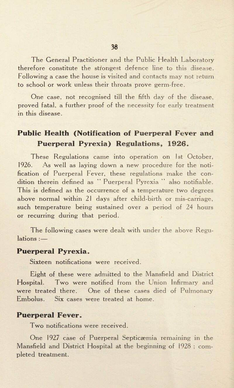 The General Practitioner and the Public Plealth Laboratory therefore constitute the strongest defence line to this disease. Following a case the house is visited and contacts may not return to school or work unless their throats prove germ-free. One case, not recognised till the fifth day of the disease, proved fatal, a further proof of the necessity for early treatment in this disease. Public Health (Notification of Puerperal Fever and Puerperal Pyrexia) Regulations, 1926. These Regulations came into operation on 1st October, 1926. As well as laying down a new procedure for the noti¬ fication of Puerperal Fever, these regulations make the con¬ dition therein defined as “ Puerperal Pyrexia ” also notifiable. This is defined as the occurrence of a temperature two degrees above normal within 21 days after child-birth or mis-carriage, such temperature being sustained over a period of 24 hours or recurring during that period. The following cases were dealt with under the above Regu¬ lations : — Puerperal Pyrexia. Sixteen notifications were received. Eight of these were admitted to the Mansfield and District Hospital. Two were notified from the Union Infirmary and were treated there. One of these cases died of Pulmonary Embolus. Six cases were treated at home. Puerperal Fever. Two notifications were received. One 1927 case of Puerperal Septicaemia remaining in the Mansfield and District Hospital at the beginning of 1928 ; com¬ pleted treatment.