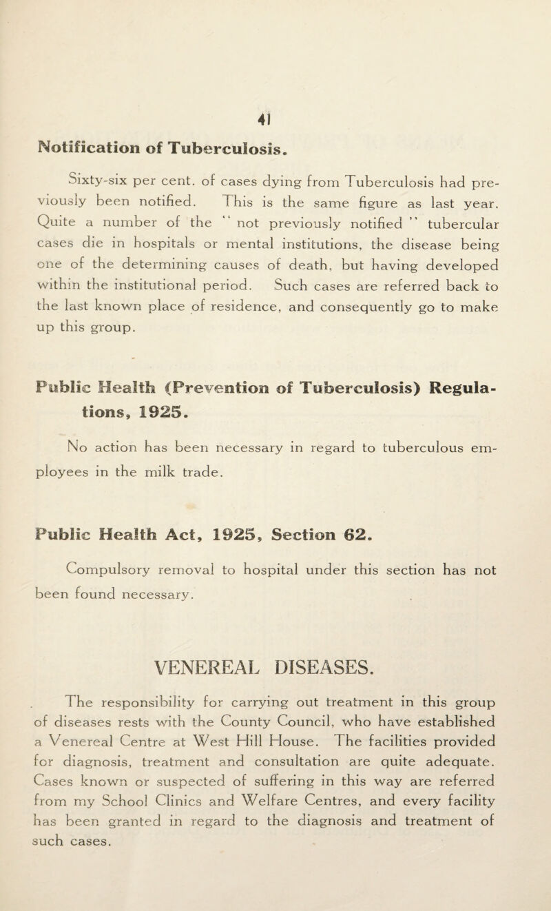 Notification of Tuberculosis. Sixty-six per cent, of cases dying from Tuberculosis had pre¬ viously been notified. This is the same figure as last year. Quite a number of the not previously notified ” tubercular cases die in hospitals or mental institutions, the disease being one of the determining causes of death, but having developed within the institutional period. Such cases are referred back to the last known place of residence, and consequently go to make up this group. Public Health (Prevention of Tuberculosis) Regula¬ tions, 1925. No action has been necessary in regard to tuberculous em¬ ployees in the milk trade. Public Health Act, 1925, Section 62. Compulsory removal to hospital under this section has not been found necessary. VENEREAL DISEASES. The responsibility for carrying out treatment in this group of diseases rests with the County Council, who have established a Venereal Centre at West Hill House. The facilities provided for diagnosis, treatment and consultation are quite adequate. Cases known or suspected of suffering in this way are referred from my School Clinics and Welfare Centres, and every facility has been granted in regard to the diagnosis and treatment of such cases.