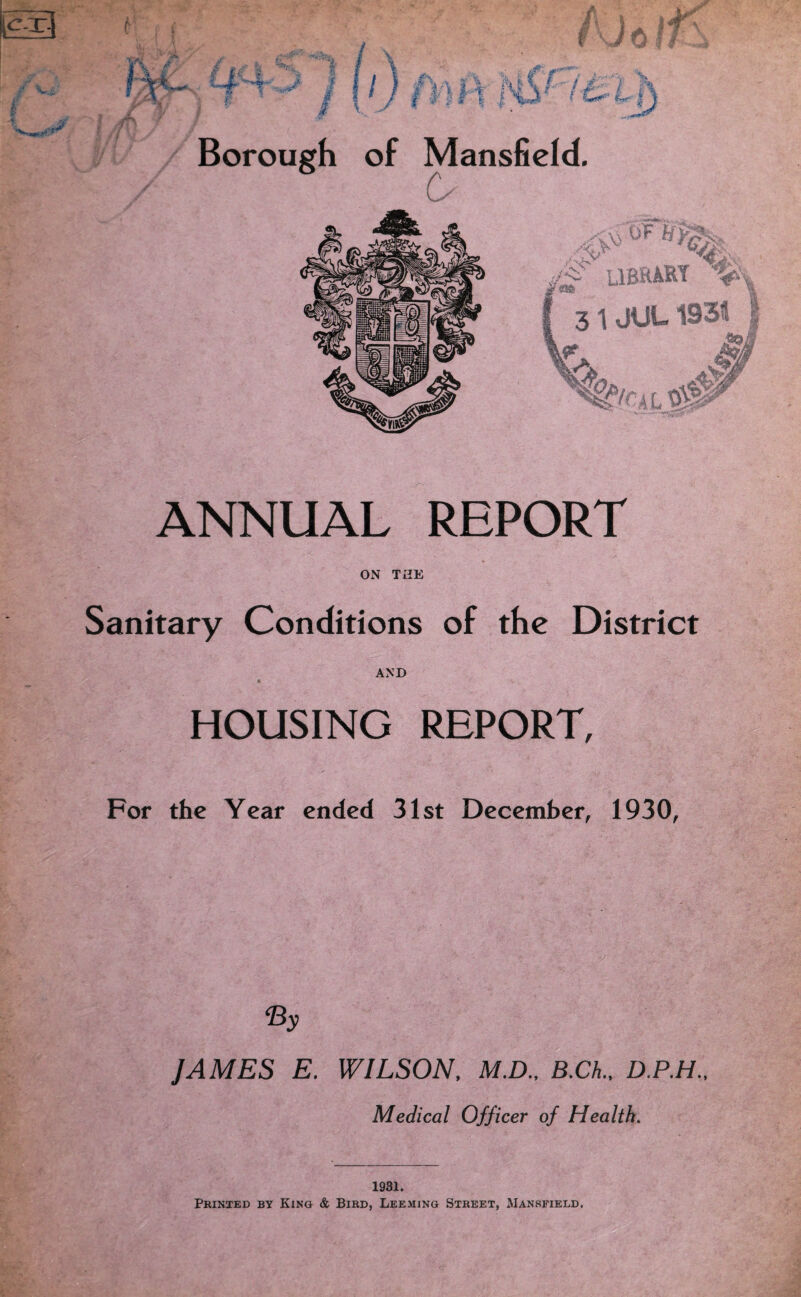 ANNUAL REPORT ON THE Sanitary Conditions of the District AND HOUSING REPORT, For the Year ended 31st December, 1930, ‘By JAMES E. WILSON, M.D., B.Ch., D.P.H., Medical Officer of Health. 1931. Printed by King & Bird, Deeming Street, Mansfield.
