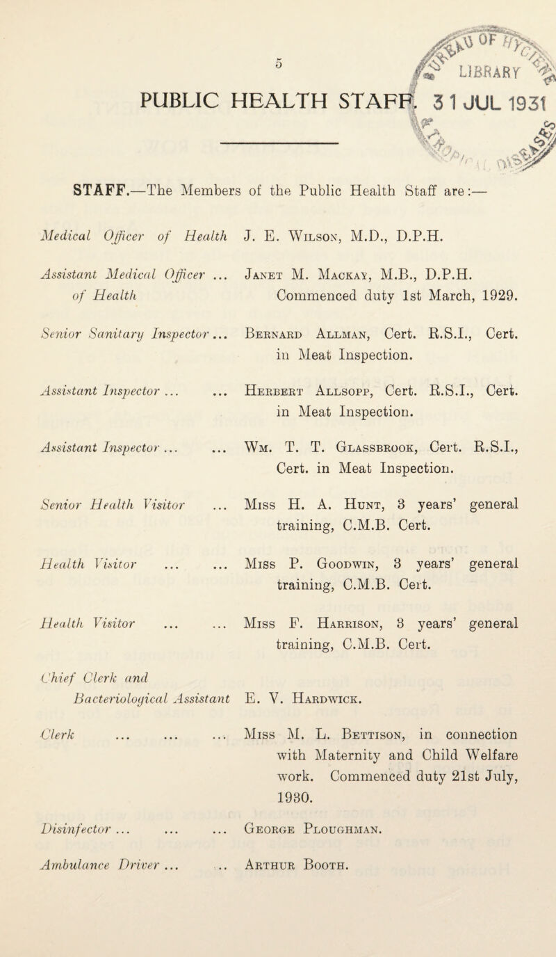 PUBLIC HEALTH STAFF. 3 1JUL 1931 LIBRARr Ck & So fife \yp'.- STAFF,—The Members of the Public Health Staff are Medical Officer of Health J. E. Wilson, M.D., D.P.H. Assistant Medical Officer ... Janet M. Mackay, M.B., D.P.H. of Health Commenced duty 1st March, 1929. Senior Sanitary Inspector... Bernard Allman, Cert. R.S.I., Cert. in Meat Inspection. Assistant Inspector Herbert Allsopp, Cert. R.S.I., Cert, in Meat Inspection. Assistant Inspector ... Wm. T. T. Glassbrook, Cert. R.S.I., Cert, in Meat Inspection. Senior Health Visitor Miss H. A. Hunt, 3 years’ general training, C.M.B. Cert. Health Visitor Miss P. Goodwin, 3 years’ general training, C.M.B. Cert. Health Visitor Miss F. Harrison, 3 years’ general training, C.M.B. Cert. Chief Clerk and Bacteriological Assistant E. V. Hardwick. Clerk Miss M. L. Bettison, in connection with Maternity and Child Welfare work. Commenced duty 21st July, 1930. Disinfector George Ploughman. Ambulance Driver • • • Arthur Booth.