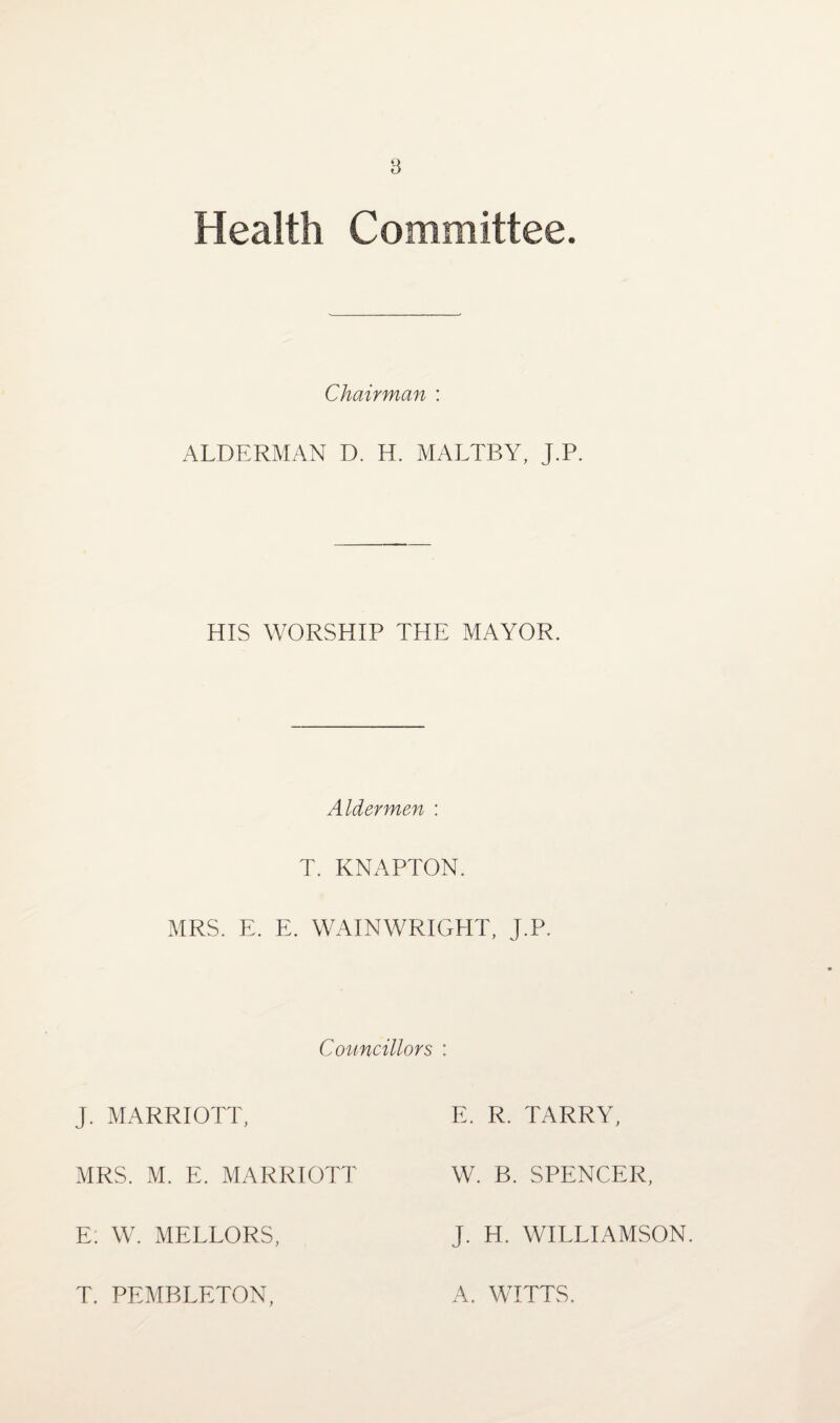 Health Committee. Chairman : ALDERMAN D. H. MALTBY, J.P. HIS WORSHIP THE MAYOR. Aldermen : T. KNAPTON. MRS. E. E. WAIN WRIGHT, J.P. Councillors : J. MARRIOTT, E. R. TARRY, MRS. M. E. MARRIOTT W. B. SPENCER, E: W. MELLORS, J. H. WILLIAMSON. T. PEMBLETON, A. WITTS.