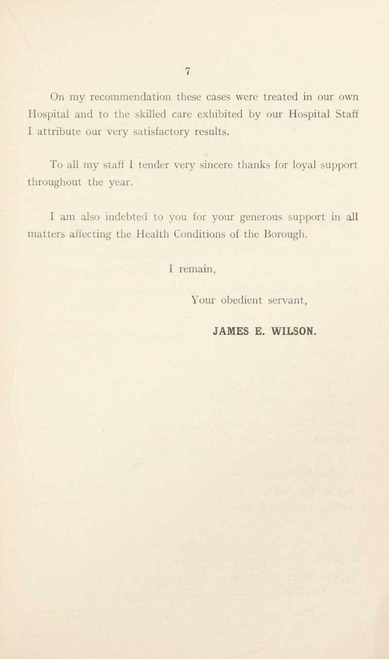On my recommendation these cases were treated in our own Hospital and to the skilled care exhibited by our Hospital Staff I attribute our very satisfactory results. To all my staff I tender very sincere thanks for loyal support throughout the year. I am also indebted to you for your generous support in all matters affecting the Health Conditions of the Borough. I remain, Your obedient servant, JAMES E. WILSON.