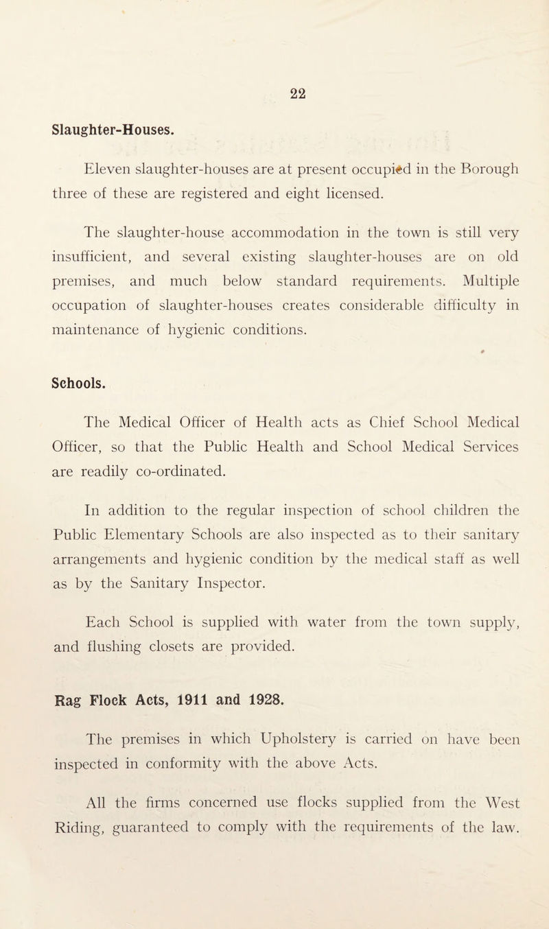 Slaughter-Houses. Eleven slaughter-houses are at present occupied in the Borough three of these are registered and eight licensed. The slaughter-house accommodation in the town is still very insufficient, and several existing slaughter-houses are on old premises, and much below standard requirements. Multiple occupation of slaughter-houses creates considerable difficulty in maintenance of hygienic conditions. Schools. The Medical Officer of Health acts as Chief School Medical Officer, so that the Public Health and School Medical Services are readily co-ordinated. In addition to the regular inspection of school children the Public Elementary Schools are also inspected as to their sanitary arrangements and hygienic condition by the medical staff as well as by the Sanitary Inspector. Each School is supplied with water from the town supply, and flushing closets are provided. Rag Flock Acts, 1911 and 1928. The premises in which Upholstery is carried on have been inspected in conformity with the above Acts. All the firms concerned use flocks supplied from the West Riding, guaranteed to comply with the requirements of the law.