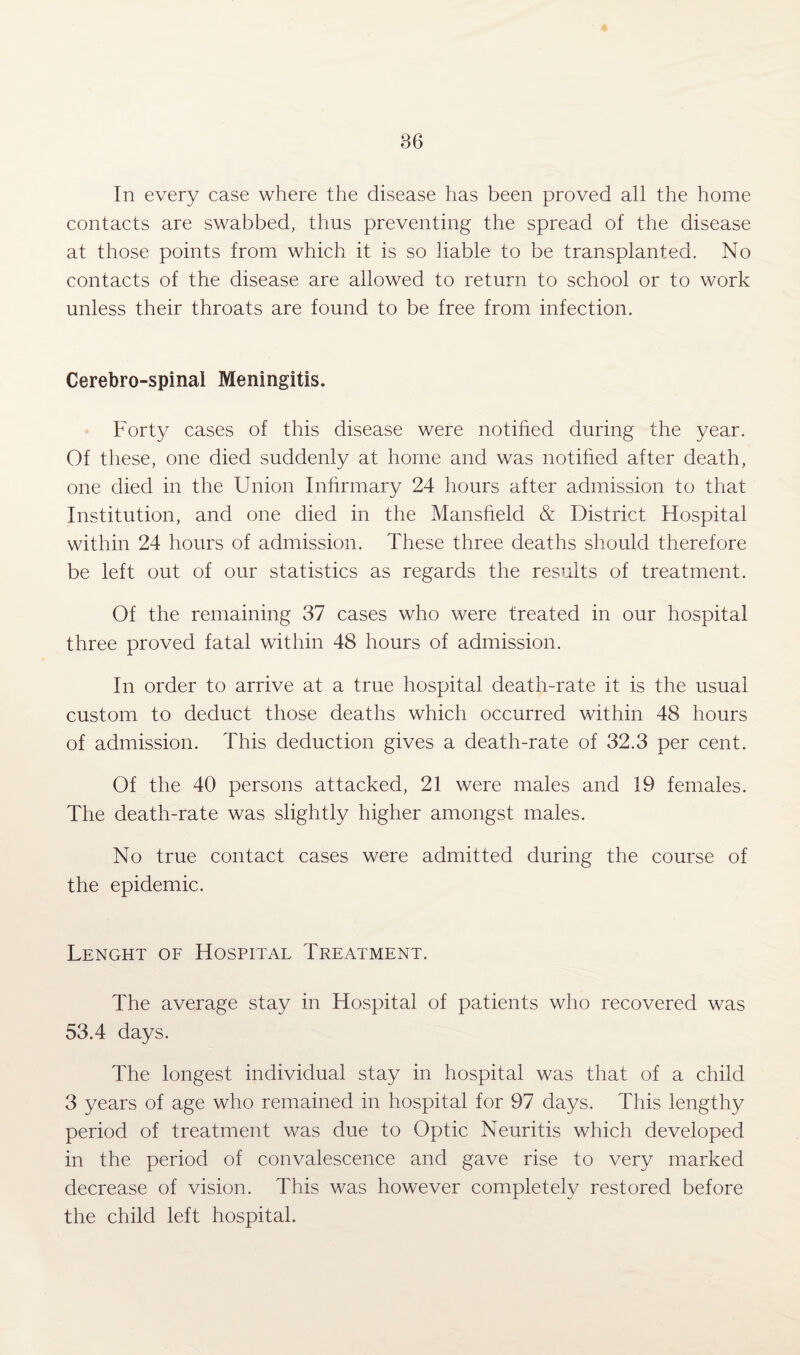 In every case where the disease has been proved all the home contacts are swabbed, thus preventing the spread of the disease at those points from which it is so liable to be transplanted. No contacts of the disease are allowed to return to school or to work unless their throats are found to be free from infection. Cerebro-spinal Meningitis. Forty cases of this disease were notified during the year. Of these, one died suddenly at home and was notified after death, one died in the Union Infirmary 24 hours after admission to that Institution, and one died in the Mansfield & District Hospital within 24 hours of admission. These three deaths should therefore be left out of our statistics as regards the results of treatment. Of the remaining 37 cases who were treated in our hospital three proved fatal within 48 hours of admission. In order to arrive at a true hospital death-rate it is the usual custom to deduct those deaths which occurred within 48 hours of admission. This deduction gives a death-rate of 32.3 per cent. Of the 40 persons attacked, 21 were males and 19 females. The death-rate was slightly higher amongst males. No true contact cases were admitted during the course of the epidemic. Lenght of Hospital Treatment. The average stay in Hospital of patients who recovered was 53.4 days. The longest individual stay in hospital was that of a child 3 years of age who remained in hospital for 97 days. This lengthy period of treatment was due to Optic Neuritis which developed in the period of convalescence and gave rise to very marked decrease of vision. This was however completely restored before the child left hospital.