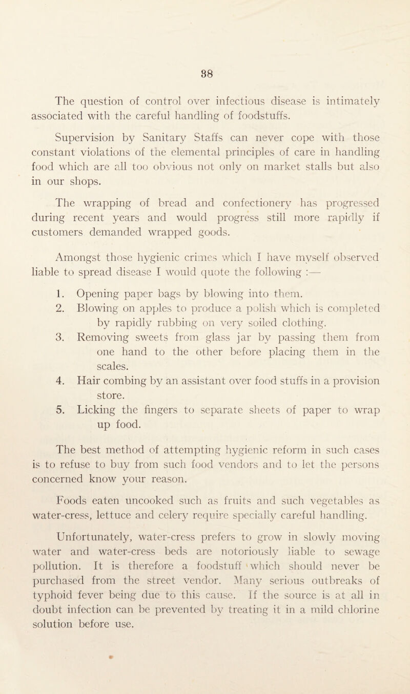 The question of control over infectious disease is intimately associated with the careful handling of foodstuffs. Supervision by Sanitary Staffs can never cope with those constant violations of the elemental principles of care in handling food which are all too obvious not only on market stalls but also in our shops. The wrapping of bread and confectionery has progressed during recent years and would progress still more rapidly if customers demanded wrapped goods. Amongst those hygienic crimes which I have myself observed liable to spread disease I would quote the following :—- 1. Opening paper bags by blowing into them. 2. Blowing on apples to produce a polish which is completed by rapidly rubbing on very soiled clothing. 3. Removing sweets from glass jar by passing them from one hand to the other before placing them in the scales. 4. Hair combing by an assistant over food stuffs in a provision store. 5. Licking the fingers to separate sheets of paper to wrap up food. The best method of attempting hygienic reform in such cases is to refuse to buy from such food vendors and to let the persons concerned know your reason. Foods eaten uncooked such as fruits and such vegetables as water-cress, lettuce and celery require specially careful handling. Unfortunately, water-cress prefers to grow in slowly moving water and water-cress beds are notoriously liable to sewage pollution. It is therefore a foodstuff which should never be purchased from the street vendor. Many serious outbreaks of typhoid fever being due to this cause. If the source is at all in doubt infection can be prevented by treating it in a mild chlorine solution before use. <r