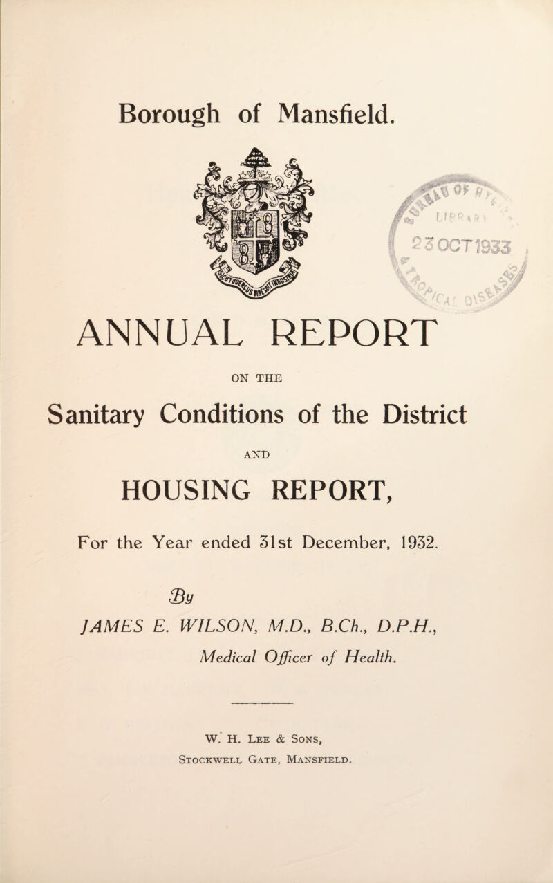 ANNUAL REPORT ON THE Sanitary Conditions of the District AND HOUSING REPORT, For the Year ended 31st December, 1932. fBy JAMES E. WILSON, M.D., B.Ch., D.P.H., Medical Officer of Health. W. H. Lee & Sons, Stockwell Gate, Mansfield.