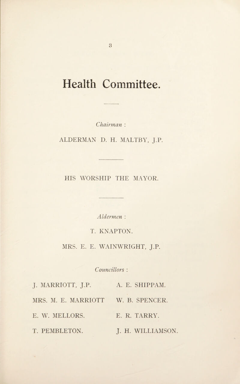 Health Committee. Chairman : ALDERMAN D. H. MALTBY, J.P. HIS WORSHIP THE MAYOR. Aldermen : T. KNAPTON. MRS. E. E. WAINWRIGHT, J.P. Councillors : J. MARRIOTT, J.P. A. E. SHIPPAM. MRS. M. E. MARRIOTT W. B. SPENCER. E. W. MELLORS. E. R. TARRY. T. PEMBLETON. J. H. WILLIAMSON.