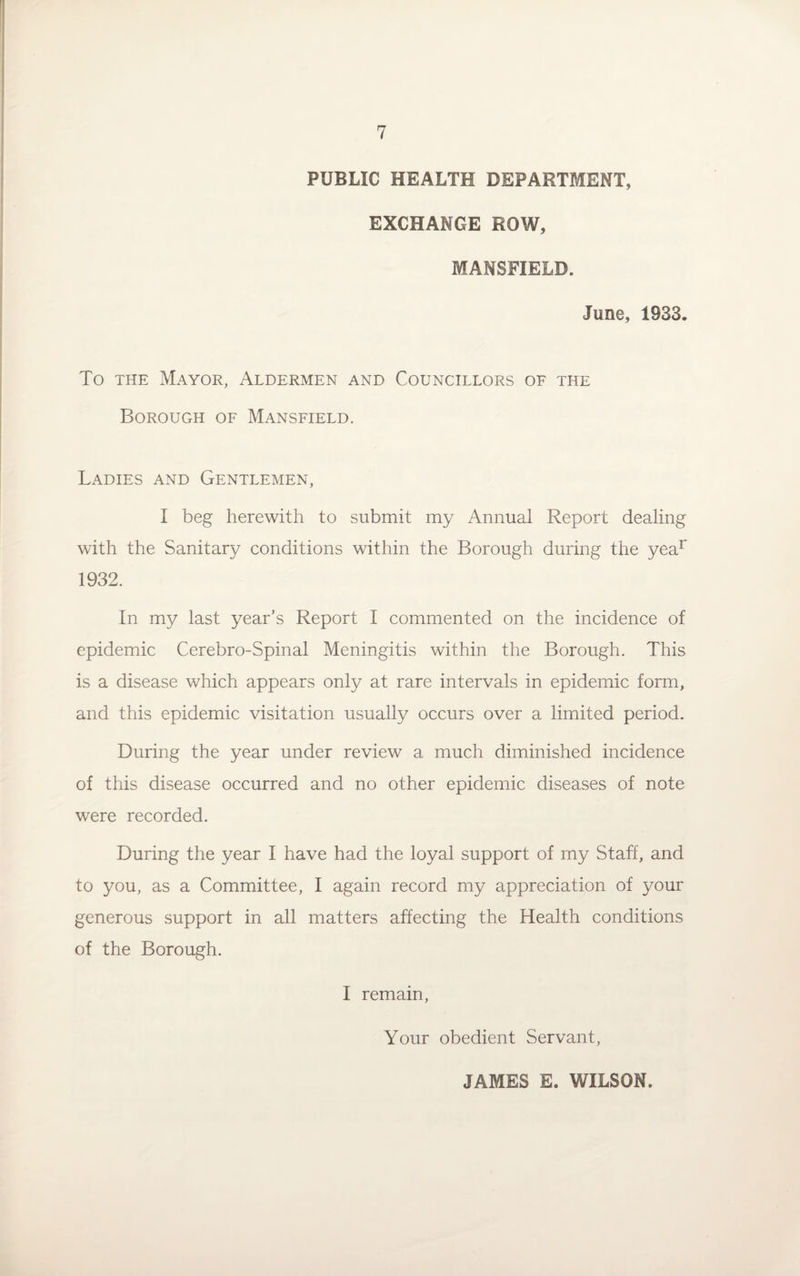 PUBLIC HEALTH DEPARTMENT, EXCHANGE ROW, MANSFIELD. June, 1933. To the Mayor, Aldermen and Councillors of the Borough of Mansfield. Ladies and Gentlemen, I beg herewith to submit my Annual Report dealing with the Sanitary conditions within the Borough during the year 1932. In my last year’s Report I commented on the incidence of epidemic Cerebro-Spinal Meningitis within the Borough. This is a disease which appears only at rare intervals in epidemic form, and this epidemic visitation usually occurs over a limited period. During the year under review a much diminished incidence of this disease occurred and no other epidemic diseases of note were recorded. During the year I have had the loyal support of my Staff, and to you, as a Committee, I again record my appreciation of your generous support in all matters affecting the Health conditions of the Borough. I remain, Your obedient Servant, JAMES E. WILSON.