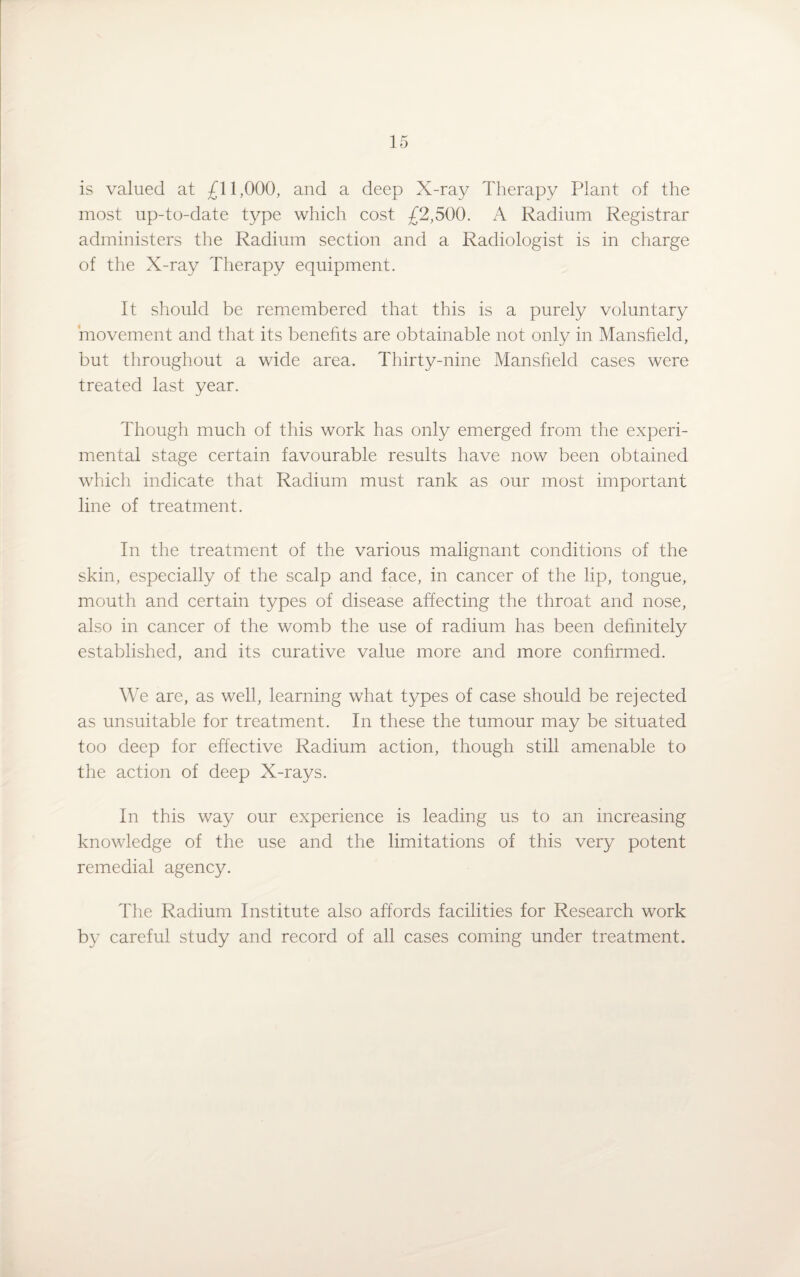 is valued at £11,000, and a deep X-ray Therapy Plant of the most up-to-date type which cost £2,500. A Radium Registrar administers the Radium section and a Radiologist is in charge of the X-ray Therapy equipment. It should be remembered that this is a purely voluntary movement and that its benefits are obtainable not only in Mansfield, but throughout a wide area. Thirty-nine Mansfield cases were treated last year. Though much of this work has only emerged from the experi¬ mental stage certain favourable results have now been obtained which indicate that Radium must rank as our most important line of treatment. In the treatment of the various malignant conditions of the skin, especially of the scalp and face, in cancer of the lip, tongue, mouth and certain types of disease affecting the throat and nose, also in cancer of the womb the use of radium has been definitely established, and its curative value more and more confirmed. We are, as well, learning what types of case should be rejected as unsuitable for treatment. In these the tumour may be situated too deep for effective Radium action, though still amenable to the action of deep X-rays. In this way our experience is leading us to an increasing knowledge of the use and the limitations of this very potent remedial agency. The Radium Institute also affords facilities for Research work by careful study and record of all cases coming under treatment.