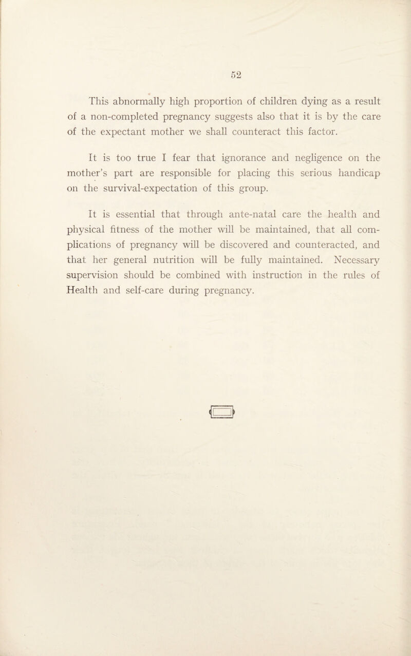 This abnormally high proportion of children dying as a result of a non-completed pregnancy suggests also that it is by the care of the expectant mother we shall counteract this factor. It is too true I fear that ignorance and negligence on the mother’s part are responsible for placing this serious handicap on the survival-expectation of this group. It is essential that through ante-natal care the health and physical fitness of the mother will be maintained, that all com¬ plications of pregnancy will be discovered and counteracted, and that her general nutrition will be fully maintained. Necessary supervision should be combined with instruction in the rules of Health and self-care during pregnancy.