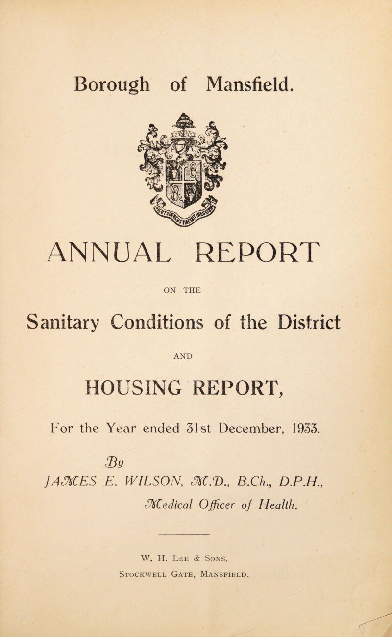ANNUAL REPORT ON THE Sanitary Conditions of the District AND HOUSING REPORT, For the Year ended 31st December, 1933. ffidy JAMES E. WILSON, M.T>„ B.Ch., D.P.H., -Medical Officer oj Health. W. H. Lee & Sons. Stockwell Gate, Mansfield.