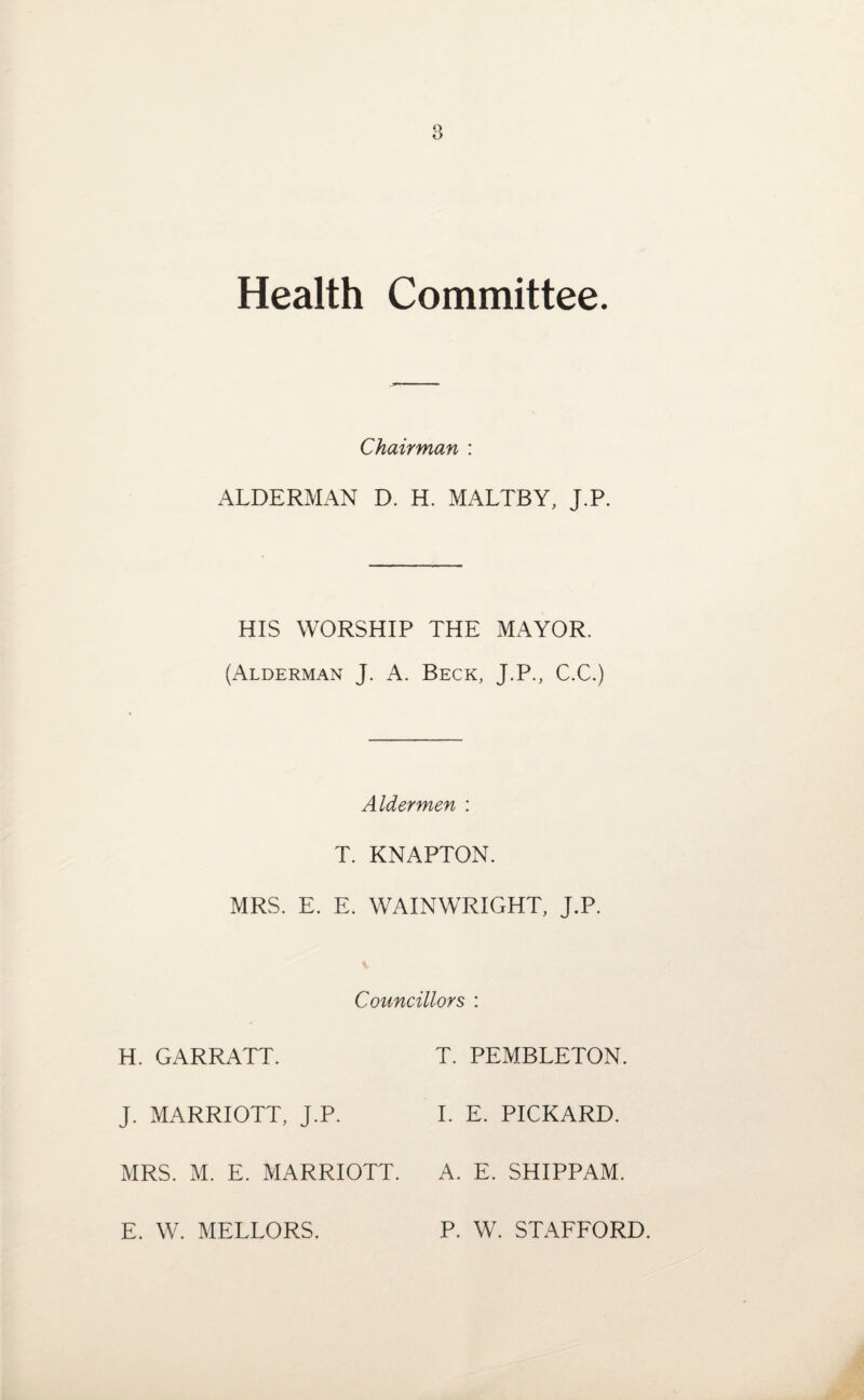 Health Committee. Chairman : ALDERMAN D. H. MALTBY, J.P. HIS WORSHIP THE MAYOR. (Alderman J. A. Beck, J.P., C.C.) Aldermen : T. KNAPTON. MRS. E. E. WAINWRIGHT, J.P. Councillors : H. GARRATT. J. MARRIOTT, J.P. MRS. M. E. MARRIOTT. T. PEMBLETON. I. E. PICKARD. A. E. SHIPPAM. E. W. MELLORS. P. W. STAFFORD.