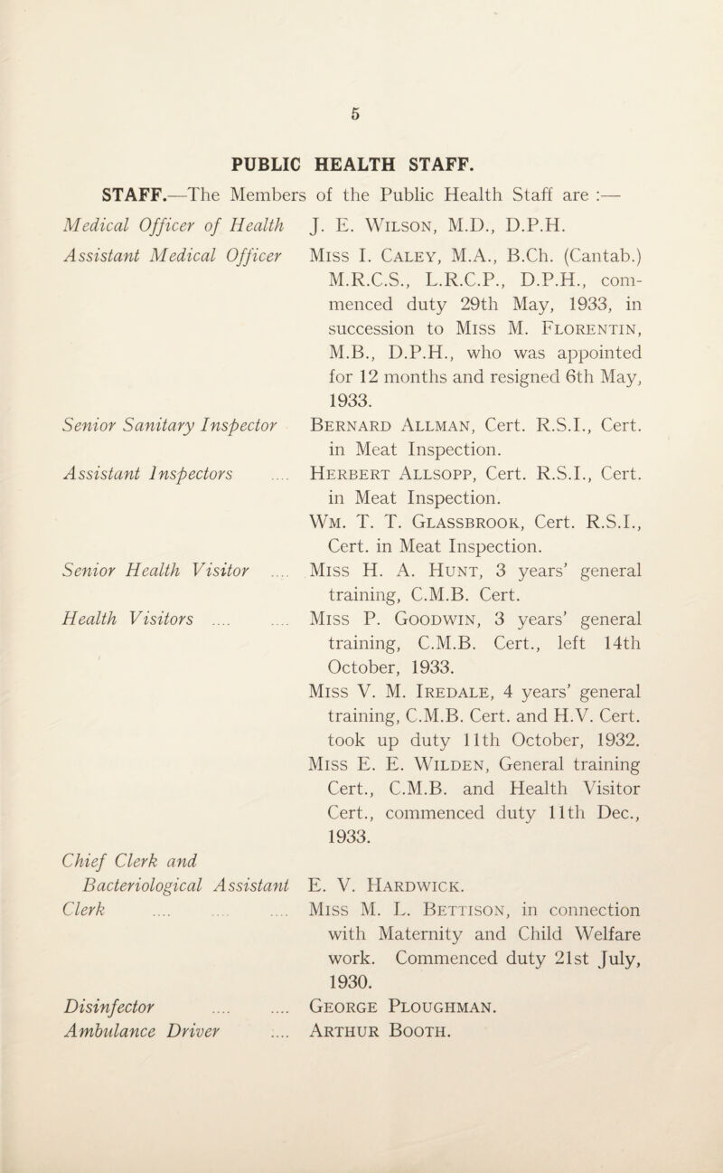 PUBLIC HEALTH STAFF. STAFF.—The Members of the Public Health Staff are :— Medical Officer of Health Assistant Medical Officer Senior Sanitary Inspector Assistant Inspectors Senior Health Visitor Health Visitors .... Chief Clerk and Bacteriological Assistant Clerk Disinfector Ambulance Driver J. E. Wilson, M.D., D.P.H. Miss I. Caley, M.A., B.Ch. (Cantab.) M.R.C.S., L.R.C.P., D.P.H., com¬ menced duty 29th May, 1933, in succession to Miss M. Florentin, M.B., D.P.H., who was appointed for 12 months and resigned 6th May, 1933. Bernard Allman, Cert. R.S.I., Cert, in Meat Inspection. Herbert Allsopp, Cert. R.S.I., Cert, in Meat Inspection. Wm. T. T. Glassbrook, Cert. R.S.I., Cert, in Meat Inspection. Miss H. A. Hunt, 3 years’ general training, C.M.B. Cert. Miss P. Goodwin, 3 years’ general training, C.M.B. Cert., left 14th October, 1933. Miss V. M. Iredale, 4 years’ general training, C.M.B. Cert, and H.V. Cert, took up duty 11th October, 1932. Miss E. E. Wilden, General training Cert., C.M.B. and Health Visitor Cert., commenced duty 11th Dec., 1933. E. V. Hardwick. Miss M. L. Bettison, in connection with Maternity and Child Welfare work. Commenced duty 21st July, 1930. George Ploughman. Arthur Booth.