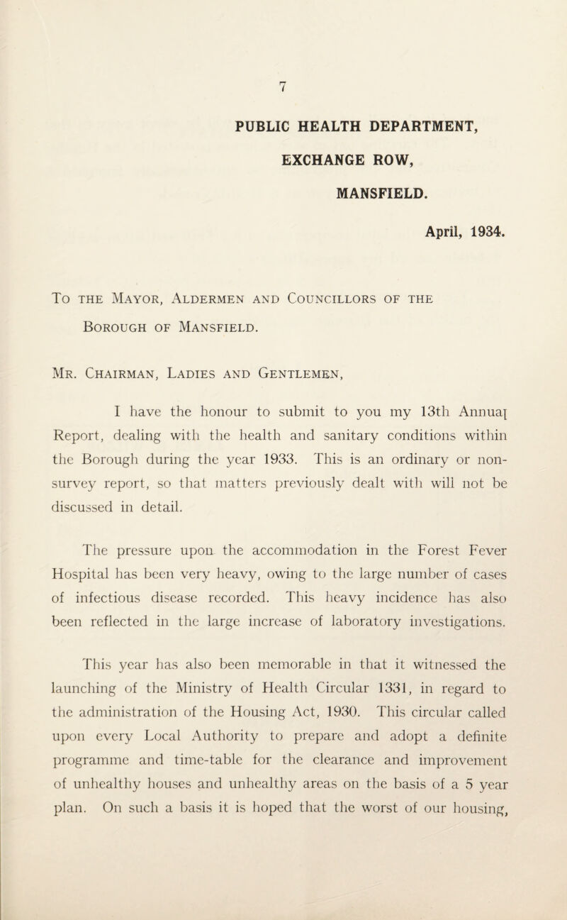 PUBLIC HEALTH DEPARTMENT, EXCHANGE ROW, MANSFIELD. April, 1934. To the Mayor, Aldermen and Councillors of the Borough of Mansfield. Mr. Chairman, Ladies and Gentlemen, I have the honour to submit to you my 13th Annuaj Report, dealing with the health and sanitary conditions within the Borough during the year 1933. This is an ordinary or non¬ survey report, so that matters previously dealt with will not be discussed in detail. The pressure upon the accommodation in the Forest Fever Hospital has been very heavy, owing to the large number of cases of infectious disease recorded. This heavy incidence has also been reflected in the large increase of laboratory investigations. This year has also been memorable in that it witnessed the launching of the Ministry of Health Circular 1331, in regard to the administration of the Housing Act, 1930. This circular called upon every Local Authority to prepare and adopt a definite programme and time-table for the clearance and improvement of unhealthy houses and unhealthy areas on the basis of a 5 year plan. On such a basis it is hoped that the worst of our housing,
