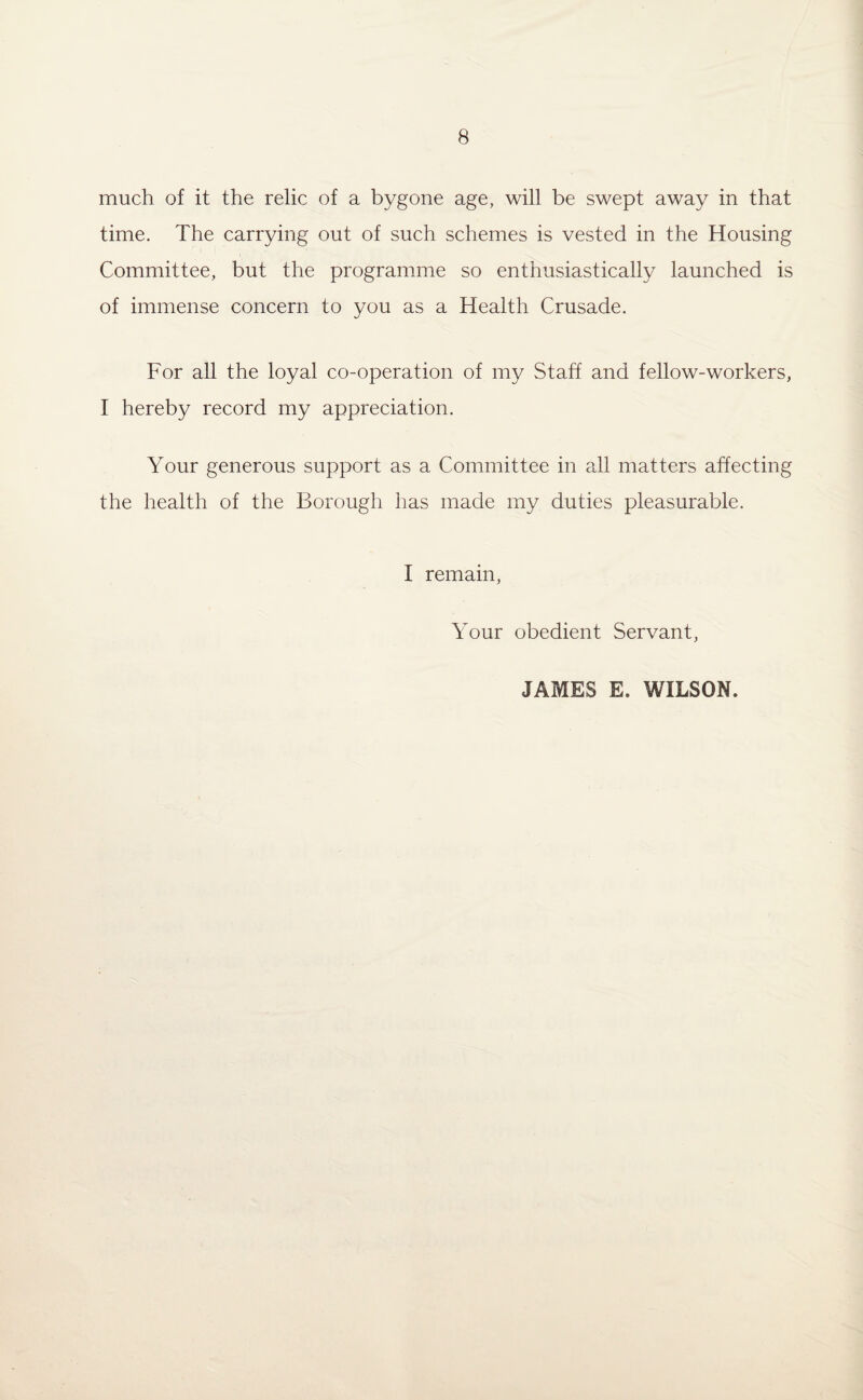 much of it the relic of a bygone age, will be swept away in that time. The carrying out of such schemes is vested in the Housing Committee, but the programme so enthusiastically launched is of immense concern to you as a Health Crusade. For all the loyal co-operation of my Staff and fellow-workers, I hereby record my appreciation. Your generous support as a Committee in all matters affecting the health of the Borough lias made my duties pleasurable. I remain, Your obedient Servant, JAMES E. WILSON.