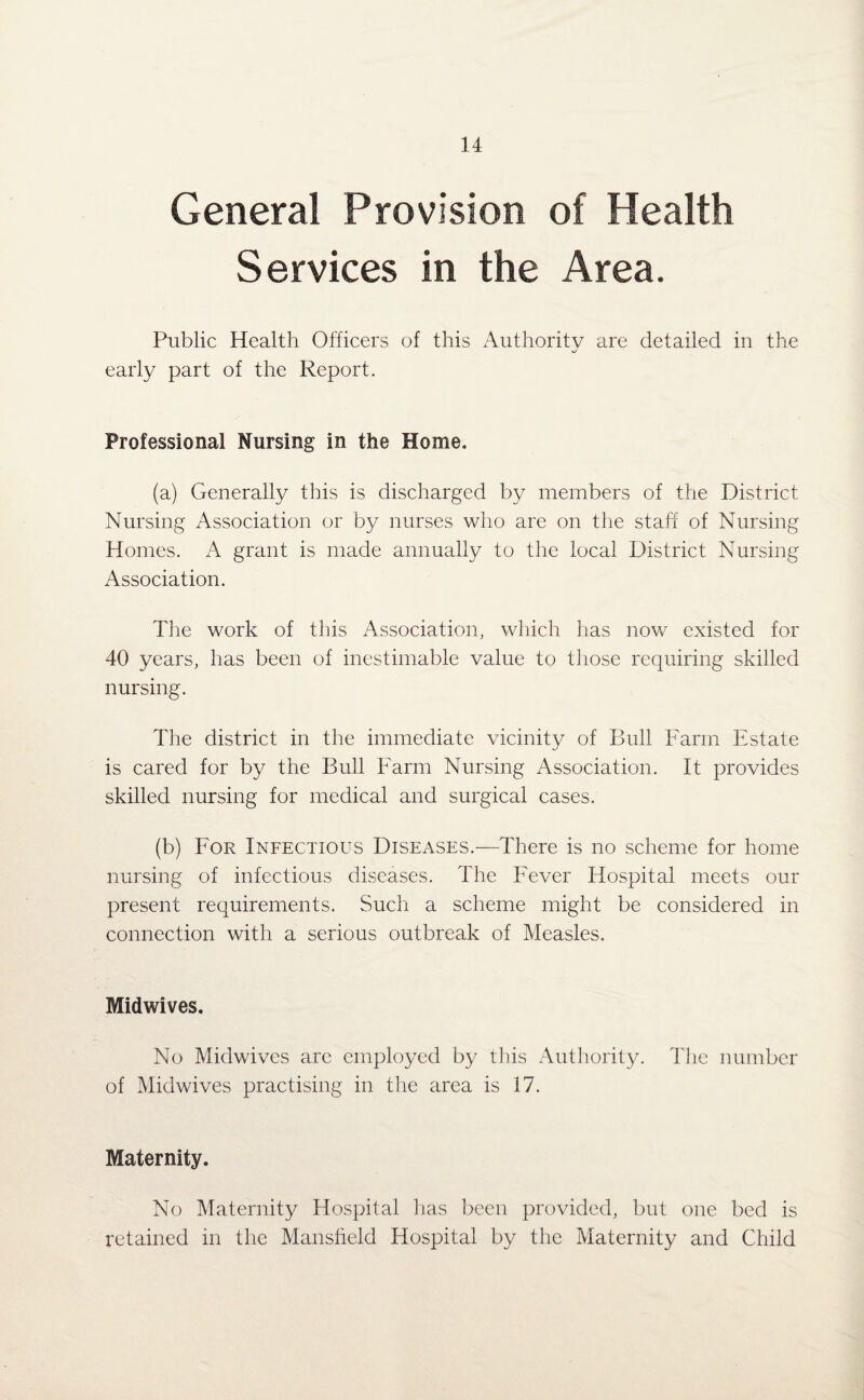 General Provision of Health Services in the Area. Public Health Officers of this Authority are detailed in the early part of the Report. Professional Nursing in the Home. (a) Generally this is discharged by members of the District Nursing Association or by nurses who are on the staff of Nursing Homes. A grant is made annually to the local District Nursing Association. The work of this Association, which has now existed for 40 years, has been of inestimable value to those requiring skilled nursing. The district in the immediate vicinity of Bull Farm Estate is cared for by the Bull Farm Nursing Association. It provides skilled nursing for medical and surgical cases. (b) For Infectious Diseases.—There is no scheme for home nursing of infectious diseases. The Fever Hospital meets our present requirements. Such a scheme might be considered in connection with a serious outbreak of Measles. Midwives. No Midwives arc employed by this Authority. The number of Midwives practising in the area is 17. Maternity. No Maternity Hospital lias been provided, but one bed is retained in the Mansfield Hospital by the Maternity and Child