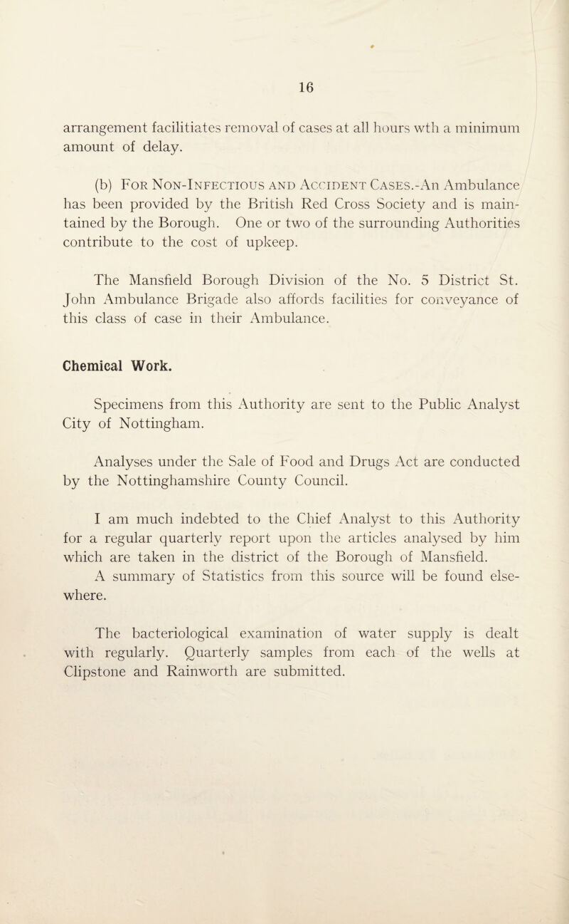 ♦ arrangement facilitiates removal of cases at all hours wth a minimum amount of delay. (b) For Non-Infectious and Accident Cases.-An Ambulance has been provided by the British Red Cross Society and is main¬ tained by the Borough. One or two of the surrounding Authorities contribute to the cost of upkeep. The Mansfield Borough Division of the No. 5 District St. John Ambulance Brigade also affords facilities for conveyance of this class of case in their Ambulance. Chemical Work. Specimens from this Authority are sent to the Public Analyst City of Nottingham. Analyses under the Sale of Food and Drugs Act are conducted by the Nottinghamshire County Council. I am much indebted to the Chief Analyst to this Authority for a regular quarterly report upon the articles analysed by him which are taken in the district of the Borough of Mansfield. A summary of Statistics from this source will be found else¬ where. The bacteriological examination of water supply is dealt with regularly. Quarterly samples from each of the wells at Clipstone and Rainworth are submitted.