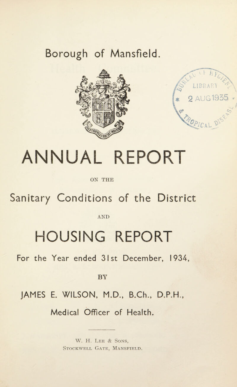 Borough of Mansfield. ANNUAL REPORT ON THE Sanitary Conditions of the District AND HOUSING REPORT For the Year ended 31st December, 1934, BY JAMES E. WILSON, M.D., B.Ch., D.P.H., Medical Officer of Health. W. H. Lee & Sons, Stockwell Gate, Mansfield.