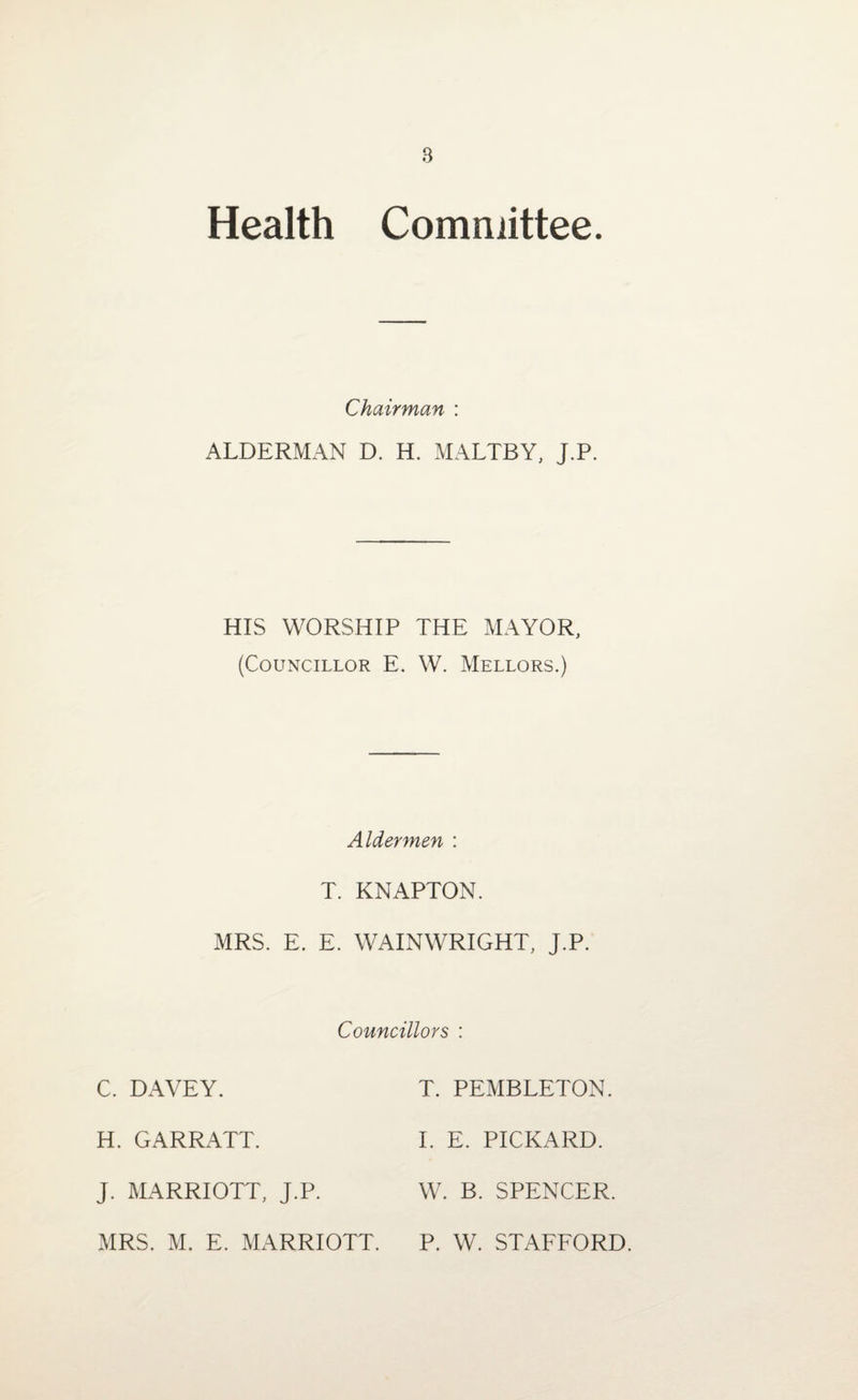 Health Committee. Chairman : ALDERMAN D. H. MALTBY, J.P. HIS WORSHIP THE MAYOR, (Councillor E. W. Mellors.) MRS. Aldermen : T. KNAPTON. E. E. WAINWRIGHT, J.P. C. DAVEY. Councillors : T. PEMBLETON. H. GARRATT. I. E. PICKARD. J. MARRIOTT, J.P. W. B. SPENCER. MRS. M. E. MARRIOTT. P. W. STAFFORD