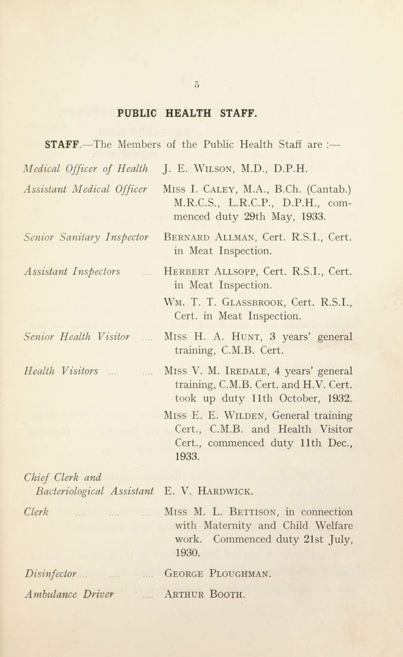 PUBLIC HEALTH STAFF. STAFF.—The Members of the Public Health Staff are :— Medical Officer of Health J. E. Wilson, M.D., D.P.H. Assistant Medical Officer Miss I. Caley, M.A., B.Ch. (Cantab.) Senior Sanitary Inspector M.R.C.S., L.R.C.P., D.P.H., com¬ menced duty 29th May, 1933. Bernard Allman, Cert. R.S.I., Cert, in Meat Inspection. Assistant Inspectors Herbert Allsopp, Cert. R.S.I., Cert, in Meat Inspection. Wm. T. T. Glassbrook, Cert. R.S.I., Cert, in Meat Inspection. Senior Health Visitor Miss H. A. Hunt, 3 years’ general training, C.M.B. Cert. Health Visitors .... Miss V. M. Iredale, 4 years’ general training, C.M.B. Cert, and H.V. Cert, took up duty 11th October, 1932. Miss E. E. Wilden, General training Cert., C.M.B. and Health Visitor Cert., commenced duty 11th Dec., 1933. Chief Clerk and Bacteriological Assistant E. V. Hardwick. Clerk Miss M. L. Bettison, in connection with Maternity and Child Welfare work. Commenced duty 21st July, 1930. Disinfector. George Ploughman. Ambulance Driver Arthur Booth.