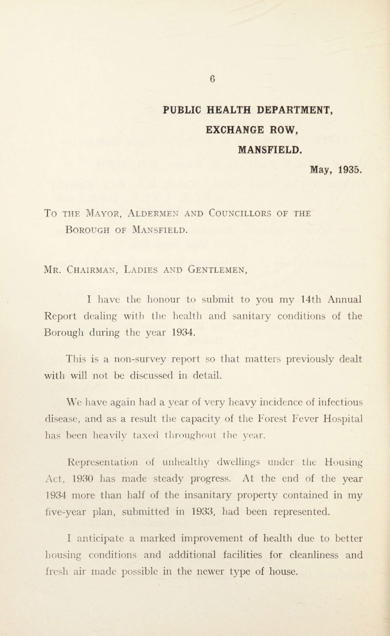 PUBLIC HEALTH DEPARTMENT, EXCHANGE ROW, MANSFIELD, May, 1935, To the Mayor, Aldermen and Councillors of the Borough of Mansfield. Mr. Chairman, Ladies and Gentlemen, I have the honour to submit to you my 14th Annual Report dealing with the health and sanitary conditions of the Borough during the year 1934. This is a non-survey report so that matters previously dealt with will not be discussed in detail. We have again had a year of very heavy incidence of infectious disease, and as a result the capacity of the Forest Fever Hospital has been heavily taxed throughout the year. Representation of unhealthy dwellings under the Housing Act, 1930 has made steady progress. At the end of the year 1934 more than half of the insanitary property contained in my five-year plan, submitted in 1933, had been represented. I anticipate a marked improvement of health due to better housing conditions and additional facilities for cleanliness and fresh air made possible in the newer type of house.