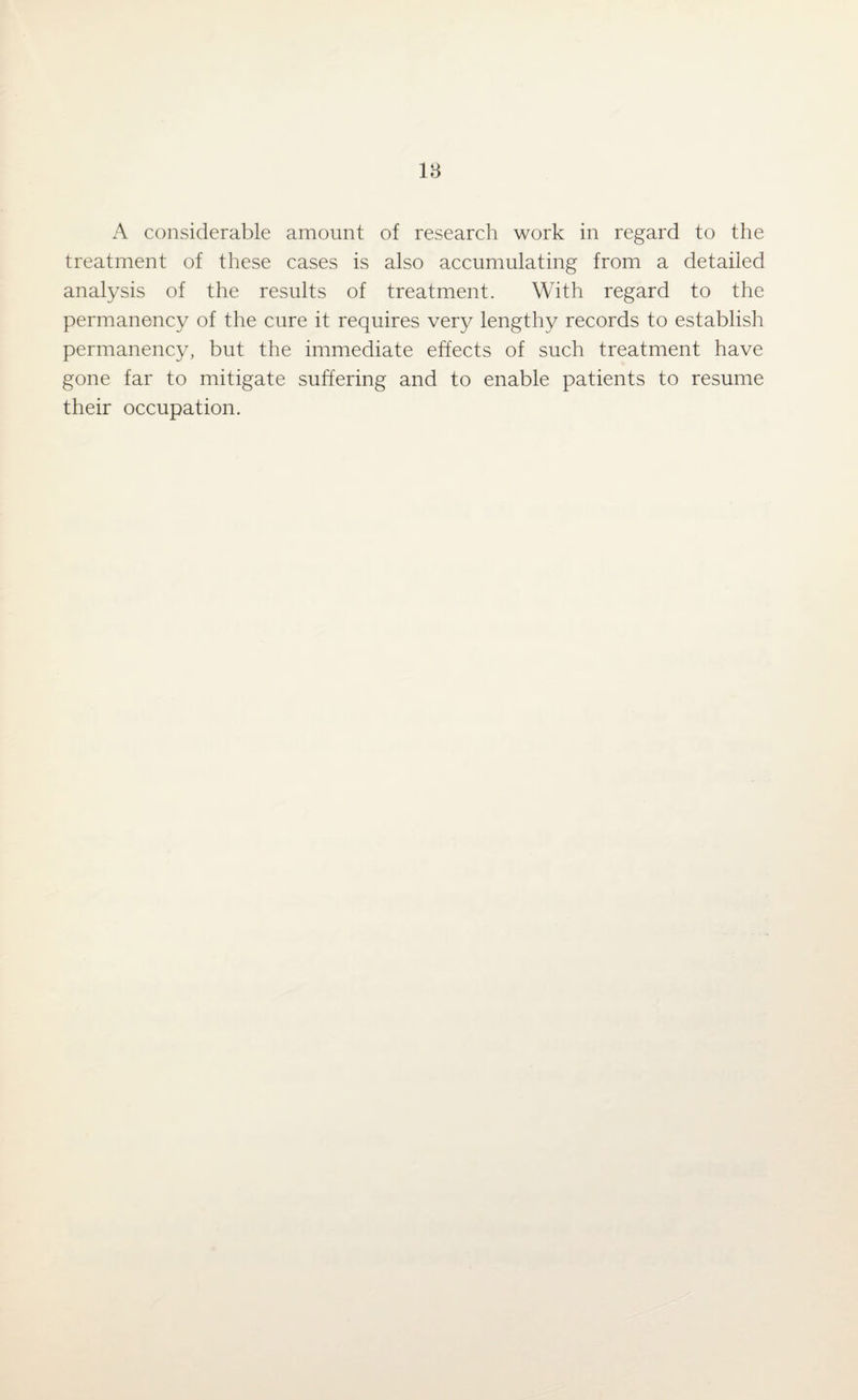 A considerable amount of research work in regard to the treatment of these cases is also accumulating from a detailed analysis of the results of treatment. With regard to the permanency of the cure it requires very lengthy records to establish permanency, but the immediate effects of such treatment have gone far to mitigate suffering and to enable patients to resume their occupation.