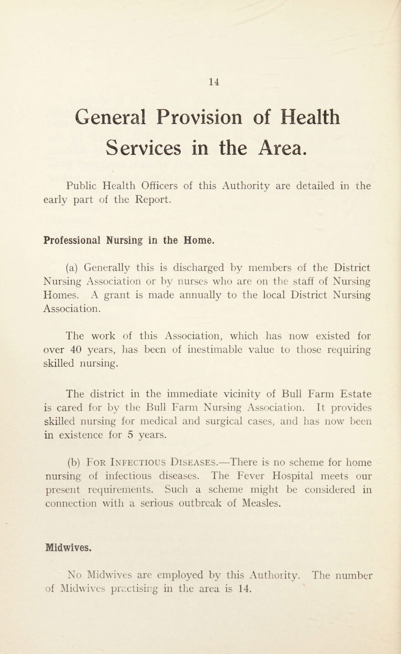 General Provision of Health Services in the Area. Public Health Officers of this Authority are detailed in the early part of the Report. Professional Nursing in the Home, (a) Generally this is discharged by members of the District Nursing Association or by nurses who are on the staff of Nursing Homes. A grant is made annually to the local District Nursing Association. The work of this Association, which has now existed for over 40 years, has been of inestimable value to those requiring skilled nursing. The district in the immediate vicinity of Bull Farm Estate is cared for by the Bull Farm Nursing Association. It provides skilled nursing for medical and surgical cases, and has now been in existence for 5 years. (b) For Infectious Diseases.—There is no scheme for home nursing of infectious diseases. The Fever Hospital meets our present requirements. Such a scheme might be considered in connection with a serious outbreak of Measles. Midwives. No Midwives are employed by this Authority. The number of Midwives practising in the area is 14.