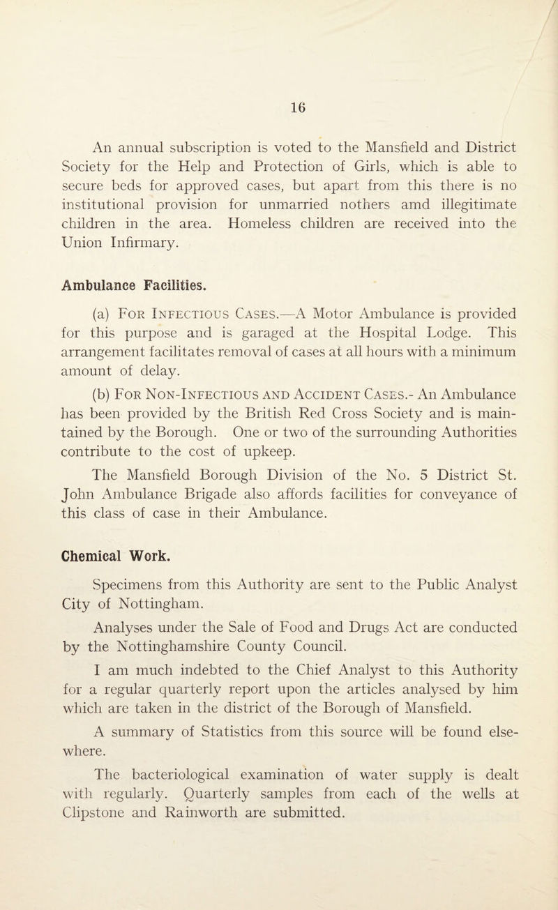 An annual subscription is voted to the Mansfield and District Society for the Help and Protection of Girls, which is able to secure beds for approved cases, but apart from this there is no institutional provision for unmarried nothers amd illegitimate children in the area. Homeless children are received into the Union Infirmary. Ambulance Facilities. (a) For Infectious Cases.—A Motor Ambulance is provided for this purpose and is garaged at the Hospital Lodge. This arrangement facilitates removal of cases at all hours with a minimum amount of delay. (b) For Non-Infectious and Accident Cases.- An Ambulance has been provided by the British Red Cross Society and is main¬ tained by the Borough. One or two of the surrounding Authorities contribute to the cost of upkeep. The Mansfield Borough Division of the No. 5 District St. John Ambulance Brigade also affords facilities for conveyance of this class of case in their Ambulance. Chemical Work. Specimens from this Authority are sent to the Public Analyst City of Nottingham. Analyses under the Sale of Food and Drugs Act are conducted by the Nottinghamshire County Council. I am much indebted to the Chief Analyst to this Authority for a regular quarterly report upon the articles analysed by him which are taken in the district of the Borough of Mansfield. A summary of Statistics from this source will be found else¬ where. The bacteriological examination of water supply is dealt with regularly. Quarterly samples from each of the wells at Clipstone and Rainworth are submitted.