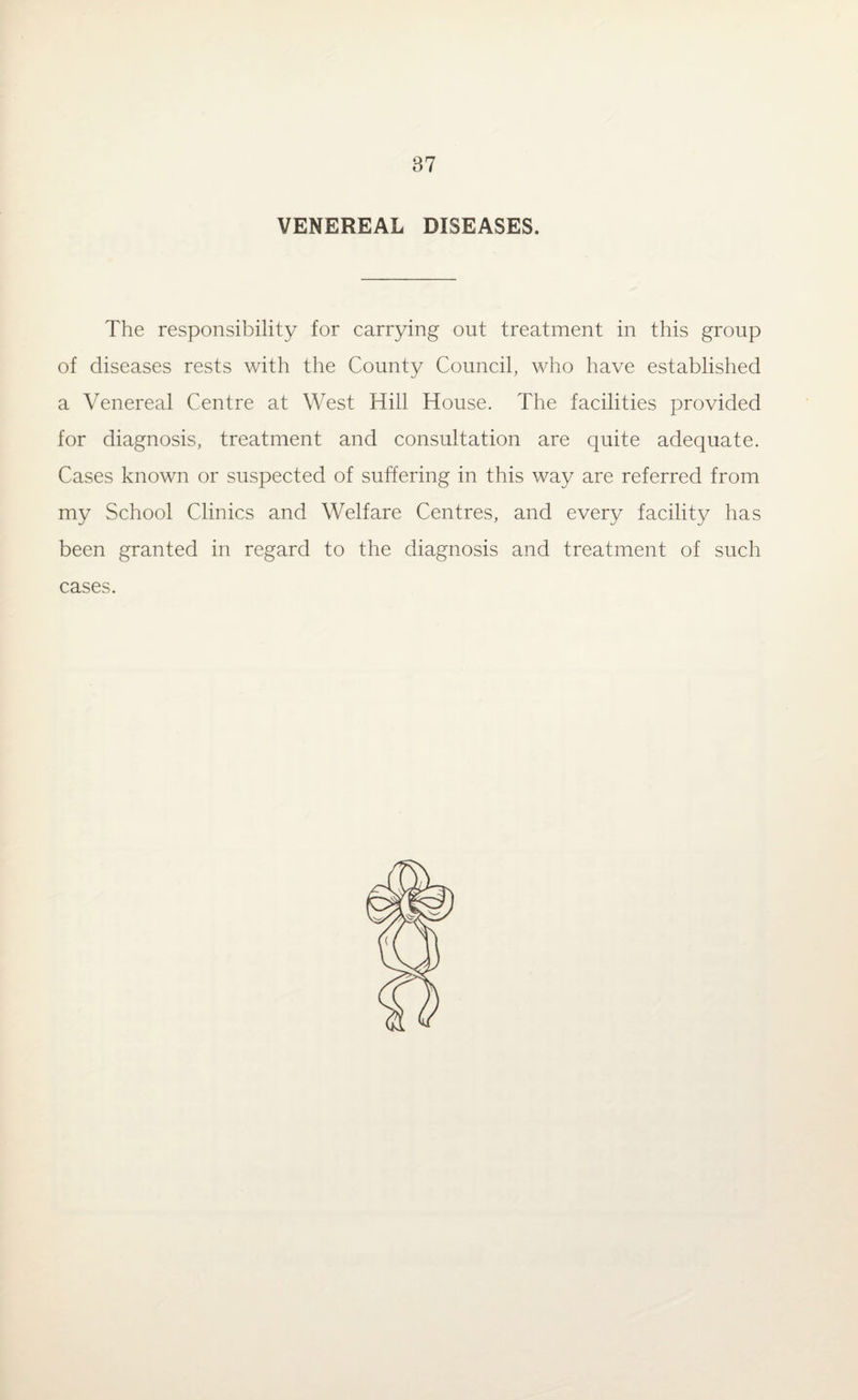 VENEREAL DISEASES. The responsibility for carrying out treatment in this group of diseases rests with the County Council, who have established a Venereal Centre at West Hill House. The facilities provided for diagnosis, treatment and consultation are quite adequate. Cases known or suspected of suffering in this way are referred from my School Clinics and Welfare Centres, and every facility has been granted in regard to the diagnosis and treatment of such cases. (