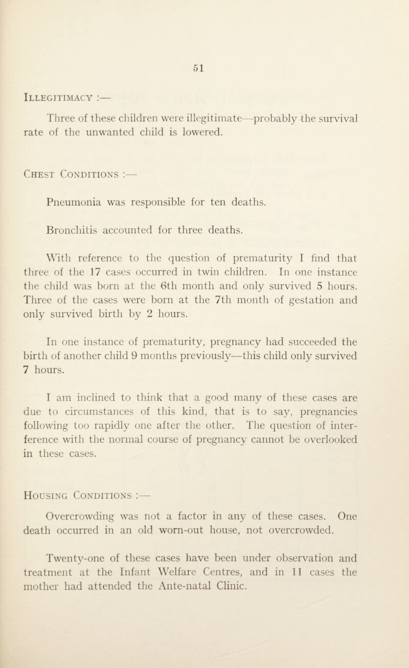 Illegitimacy :— Three of these children were illegitimate—probably the survival rate of the unwanted child is lowered. Chest Conditions :— Pneumonia was responsible for ten deaths. Bronchitis accounted for three deaths. With reference to the question of prematurity I find that three of the 17 cases occurred in twin children. In one instance the child was born at the 6th month and only survived 5 hours. Three of the cases were born at the 7th month of gestation and only survived birth by 2 hours. In one instance of prematurity, pregnancy had succeeded the birth of another child 9 months previously—this child only survived 7 hours. I am inclined to think that a good many of these cases are due to circumstances of this kind, that is to say, pregnancies following too rapidly one after the other. The question of inter¬ ference with the normal course of pregnancy cannot be overlooked in these cases. Housing Conditions :— Overcrowding was not a factor in any of these cases. One death occurred in an old worn-out house, not overcrowded. Twenty-one of these cases have been under observation and treatment at the Infant Welfare Centres, and in 11 cases the mother had attended the Ante-natal Clinic.