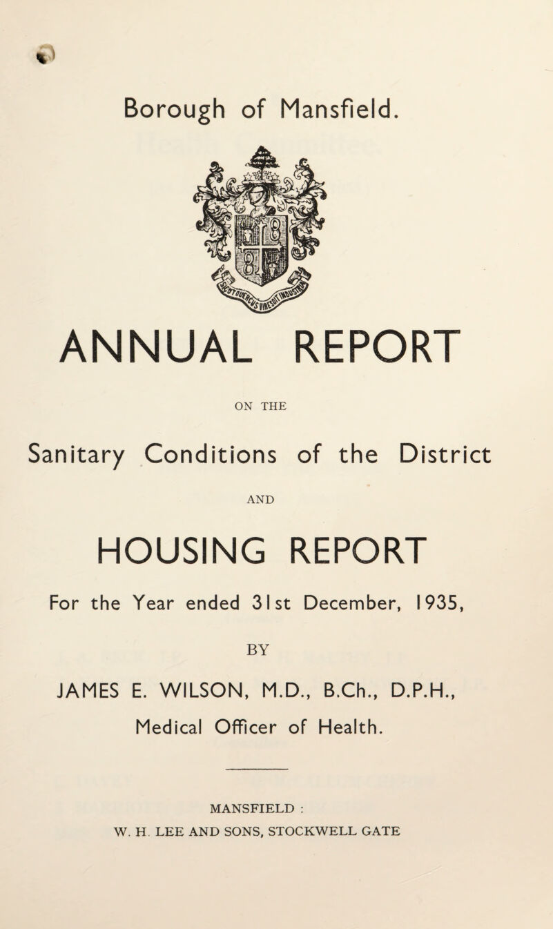 Borough of Mansfield. ANNUAL REPORT ON THE Sanitary Conditions of the District AND HOUSING REPORT For the Year ended 31st December, 1935, BY JAMES E. WILSON, M.D., B.Ch., D.P.H., Medical Officer of Health. MANSFIELD : W. H LEE AND SONS, STOCKWELL GATE
