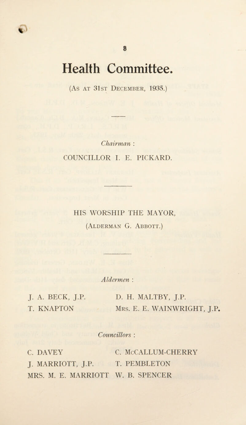 Health Committee (As at 31st December, 1935.) Chairman : COUNCILLOR I. E. PICKARD. HIS WORSHIP THE MAYOR, (Alderman G. Abbott.) Aldermen : J. A. BECK, J.P. D. H. MALTBY, J.P. T. KNAPTON Mrs. E. E. WAINWRIGHT, J.P. Councillors : C. DAVEY C. McCALLUM-CHERRY J. MARRIOTT, J.P. T. PEMBLETON