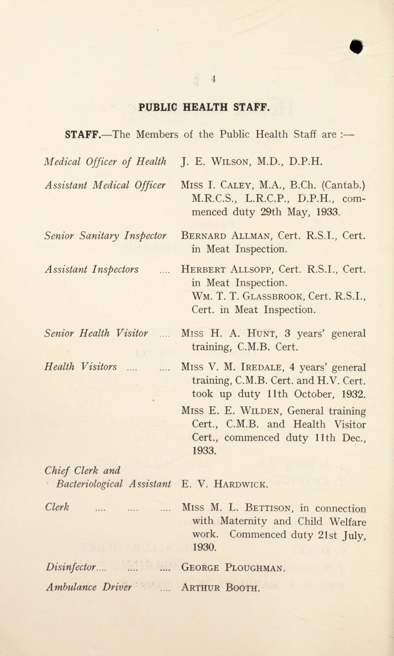 PUBLIC HEALTH STAFF. STAFF.—The Members of the Public Health Staff are : Medical Officer of Health J. E. Wilson, M.D., D.P.H. Assistant Medical Officer Miss I. Caley, M.A., B.Ch. (Cantab.) M.R.C.S., L.R.C.P., D.P.H., com¬ menced duty 29th May, 1933, Senior Sanitary Inspector Bernard Allman, Cert. R.S.I., Cert, in Meat Inspection. Assistant Inspectors Herbert Allsopp, Cert. R.S.I., Cert, in Meat Inspection. Wm. T. T. Glassbrook, Cert. R.S.I., Cert, in Meat Inspection. Senior Health Visitor .... Miss H. A. Hunt, 3 years’ general training, C.M.B. Cert. Health Visitors . Miss V. M. Iredale, 4 years’ general training, C.M.B. Cert, and H.V. Cert, took up duty 11th October, 1932. Miss E. E. Wilden, General training Cert., C.M.B. and Health Visitor Cert., commenced duty 11th Dec., 1933. Chief Clerk and Bacteriological Assistant E. V. Hardwick. Clerk Miss M. L. Bettison, in connection with Maternity and Child Welfare work. Commenced duty 21st July, 1930. Disinfector.:.. George Ploughman. Ambulance Driver Arthur Booth,