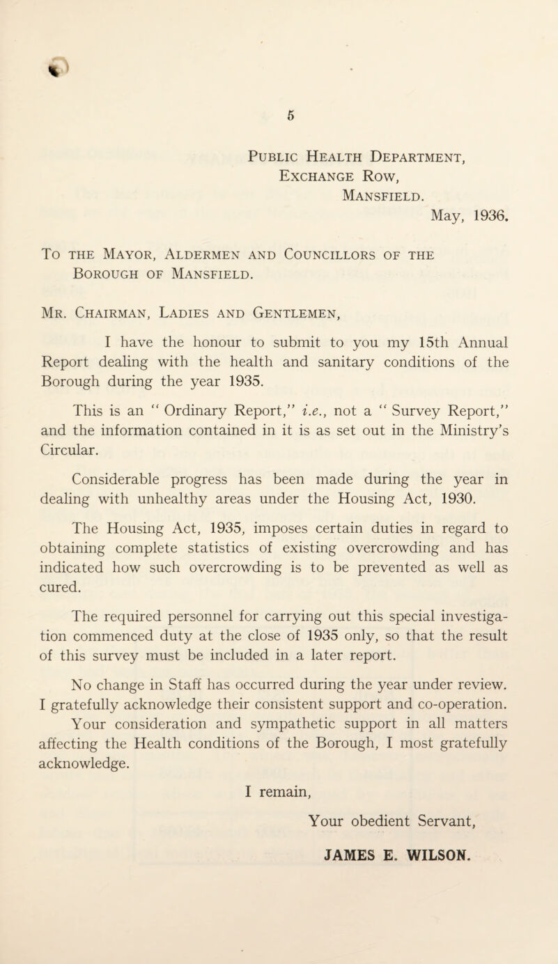 Public Health Department, Exchange Row, Mansfield. May, 1936. To the Mayor, Aldermen and Councillors of the Borough of Mansfield. Mr. Chairman, Ladies and Gentlemen, I have the honour to submit to you my 15th Annual Report dealing with the health and sanitary conditions of the Borough during the year 1935. This is an “ Ordinary Report,” i.e., not a “ Survey Report,” and the information contained in it is as set out in the Ministry’s Circular. Considerable progress has been made during the year in dealing with unhealthy areas under the Housing Act, 1930. The Housing Act, 1935, imposes certain duties in regard to obtaining complete statistics of existing overcrowding and has indicated how such overcrowding is to be prevented as well as cured. The required personnel for carrying out this special investiga¬ tion commenced duty at the close of 1935 only, so that the result of this survey must be included in a later report. No change in Staff has occurred during the year under review. I gratefully acknowledge their consistent support and co-operation. Your consideration and sympathetic support in all matters affecting the Health conditions of the Borough, I most gratefully acknowledge. I remain, Your obedient Servant, JAMES E. WILSON.