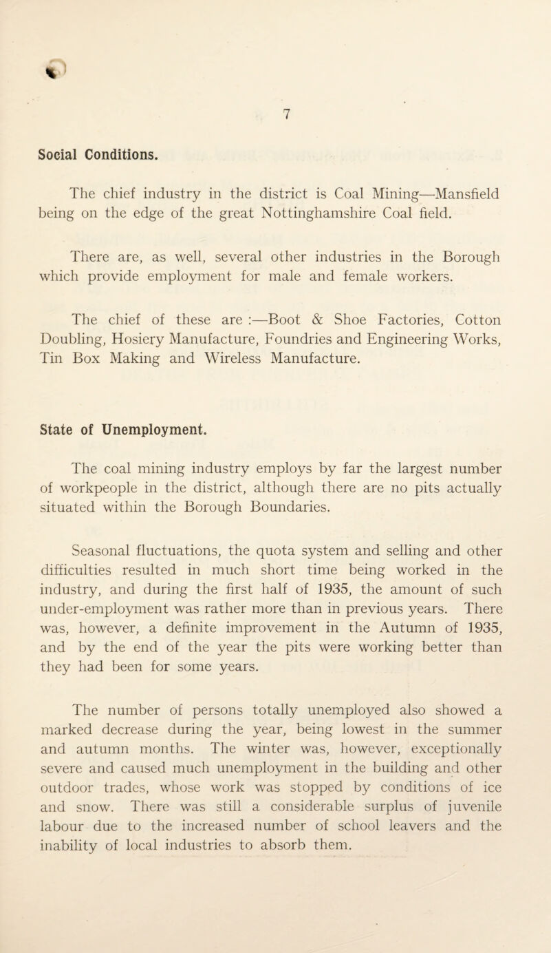 Social Conditions. The chief industry in the district is Coal Mining—Mansfield being on the edge of the great Nottinghamshire Coal field. There are, as well, several other industries in the Borough which provide employment for male and female workers. The chief of these are :—Boot & Shoe Factories, Cotton Doubling, Hosiery Manufacture, Foundries and Engineering Works, Tin Box Making and Wireless Manufacture. State of Unemployment. The coal mining industry employs by far the largest number of workpeople in the district, although there are no pits actually situated within the Borough Boundaries. Seasonal fluctuations, the quota system and selling and other difficulties resulted in much short time being worked in the industry, and during the first half of 1935, the amount of such under-employment was rather more than in previous years. There was, however, a definite improvement in the Autumn of 1935, and by the end of the year the pits were working better than they had been for some years. The number of persons totally unemployed also showed a marked decrease during the year, being lowest in the summer and autumn months. The winter was, however, exceptionally severe and caused much unemployment in the building and other outdoor trades, whose work was stopped by conditions of ice and snow. There was still a considerable surplus of juvenile labour due to the increased number of school leavers and the inability of local industries to absorb them.