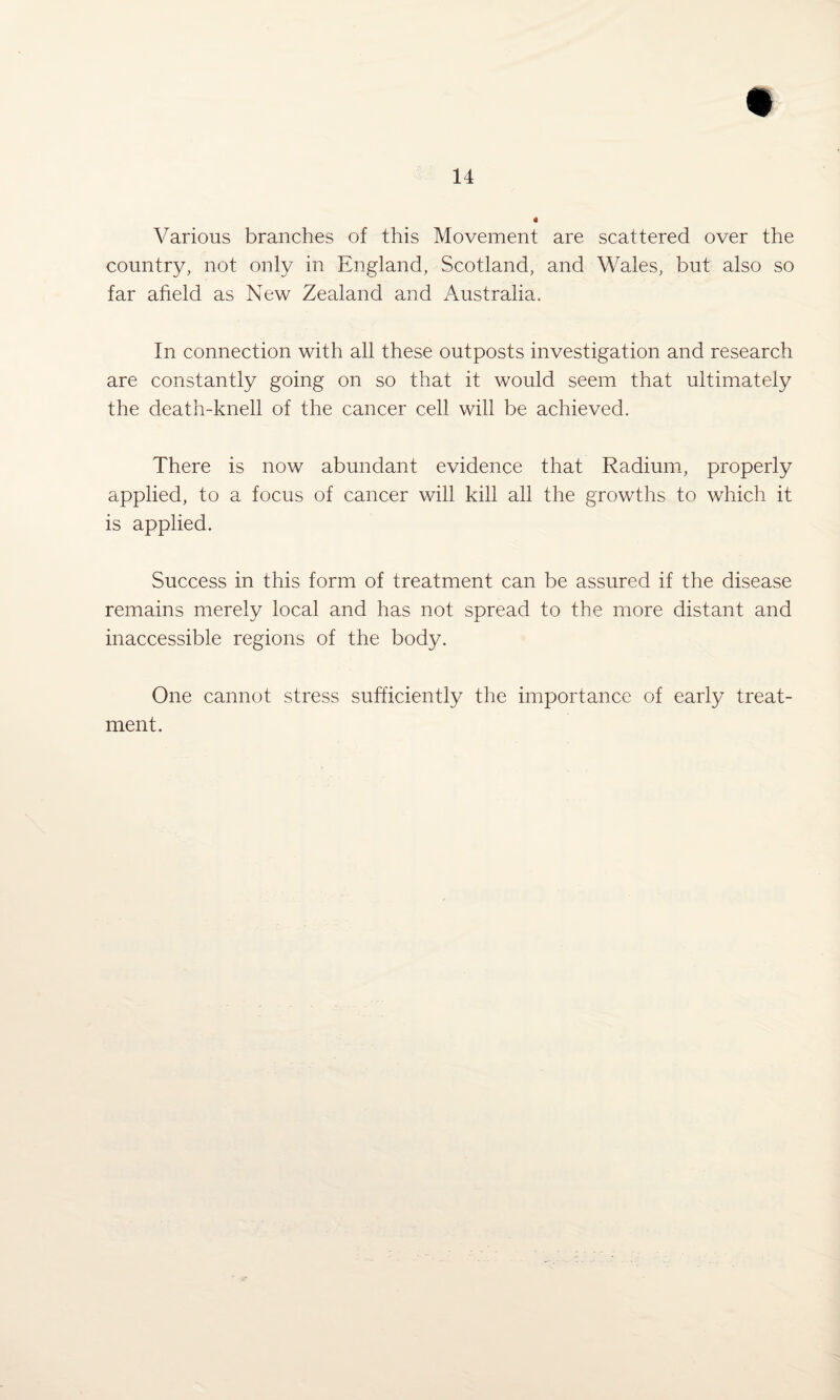 Various branches of this Movement are scattered over the country, not only in England, Scotland, and Wales, but also so far afield as New Zealand and Australia. In connection with all these outposts investigation and research are constantly going on so that it would seem that ultimately the death-knell of the cancer cell will be achieved. There is now abundant evidence that Radium, properly applied, to a focus of cancer will kill all the growths to which it is applied. Success in this form of treatment can be assured if the disease remains merely local and has not spread to the more distant and inaccessible regions of the body. One cannot stress sufficiently the importance of early treat¬ ment.