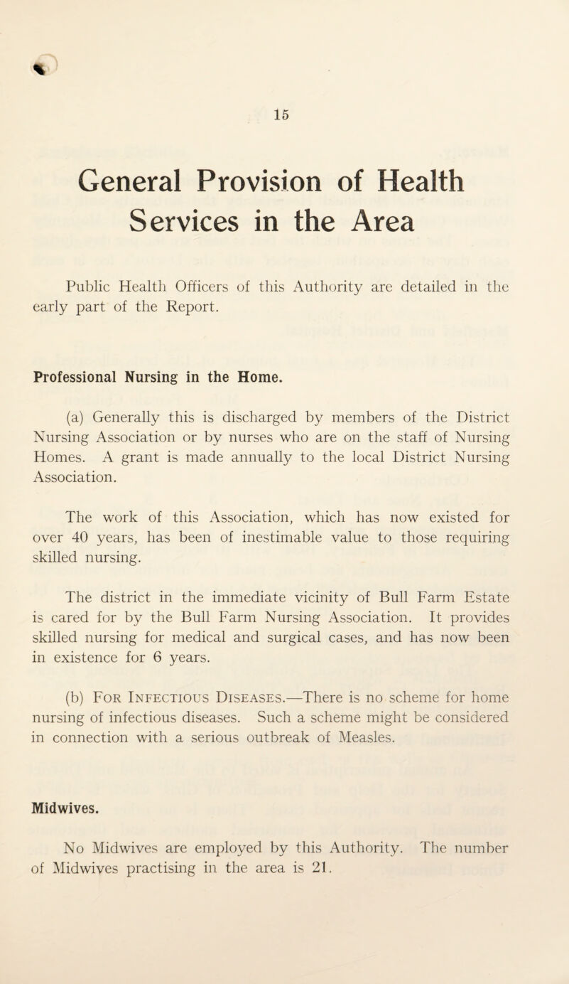 General Provision of Health Services in the Area Public Health Officers of this Authority are detailed in the early part of the Report. Professional Nursing in the Home. (a) Generally this is discharged by members of the District Nursing Association or by nurses who are on the staff of Nursing Homes. A grant is made annually to the local District Nursing Association. The work of this Association, which has now existed for over 40 years, has been of inestimable value to those requiring skilled nursing. The district in the immediate vicinity of Bull Farm Estate is cared for by the Bull Farm Nursing Association. It provides skilled nursing for medical and surgical cases, and has now been in existence for 6 years. (b) For Infectious Diseases.—There is no scheme for home nursing of infectious diseases. Such a scheme might be considered in connection with a serious outbreak of Measles. Midwives. No Midwives are employed by this Authority. The number of Midwives practising in the area is 21.